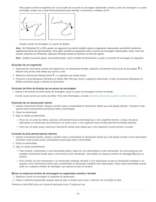 Nota:
Nota:
Para ajustar a forma do segmento em um dos lados de um ponto de ancoragem selecionado, arraste o ponto de ancoragem ou o ponto
de direção. Arraste com a tecla Shift pressionada para restringir o movimento a múltiplos de 45°.
Arraste o ponto de ancoragem ou o ponto de direção.
No Photoshop CC e CS6, ajustar um segmento de caminho também ajusta os segmentos relacionados, permitindo transformar
rapidamente formas de demarcadores. Para editar somente os segmentos entre os pontos de ancoragem selecionados, assim como nas
versões anteriores do Photoshop, selecione Restringir arrasto do caminho na barra de opções.
também é possível aplicar uma transformação, como os efeitos de dimensionar ou girar, a um ponto de ancoragem ou segmento.
Exclusão de um segmento
1. (Opcional) Se você estiver criando uma abertura em um demarcador fechado, selecione a ferramenta Incluir ponto de ancoragem e
adicione dois pontos onde deseja que ocorra o corte.
2. Selecione a ferramenta Seleção Direta , e o segmento que deseja excluir.
3. Pressione a tecla Backspace (Windows) ou Delete (Mac OS) para excluir o segmento selecionado. A ação de pressionar Backspace ou
Delete novamente apaga o restante do demarcador.
Exclusão da linha de direção de um ponto de ancoragem
Usando a ferramenta Converter ponto de ancoragem, clique no ponto de ancoragem da linha de direção.
O ponto suave se torna um ponto de vértice. Para mais informações, consulte Converter entre pontos suaves e pontos de cantos.
Extensão de um demarcador aberto
1. Usando a ferramenta Caneta, coloque o ponteiro sobre a extremidade do demarcador aberto que você deseja estender. O ponteiro muda
quando estiver precisamente posicionado sobre a extremidade.
2. Clique na extremidade.
3. Siga um destes procedimentos:
Para criar um ponto de vértice, posicione a ferramenta Caneta onde deseja que o novo segmento termine, e clique. Se estiver
estendendo um demarcador que termina em um ponto suave, o novo segmento será curvado pela linha de direção existente.
Para criar um ponto suave, posicione a ferramenta Caneta onde deseja que o novo segmento curvado termine, e arraste.
Conexão de dois demarcadores abertos
1. Usando a ferramenta Caneta, coloque o ponteiro sobre a extremidade do demarcador aberto que você deseja conectar a outro demarcador.
O ponteiro muda quando estiver precisamente posicionado sobre a extremidade.
2. Clique na extremidade.
3. Siga um destes procedimentos:
Para conectar o demarcador a outro demarcador aberto, clique em uma extremidade no outro demarcador. Se você posicionar com
precisão a ferramenta Caneta sobre o ponto final do outro demarcador, será exibido um pequeno símbolo de mesclagem junto ao
ponteiro.
Para conectar um novo demarcador a um demarcador existente, desenhe o novo demarcador ao lado do demarcador existente e, em
seguida, mova a ferramenta Caneta para a extremidade do demarcador existente (não selecionado). Clique nessa extremidade quando
puder ver o pequeno símbolo de mesclagem que aparece ao lado do ponteiro.
Mover ou empurrar pontos de ancoragem ou segmentos usando o teclado
1. Selecione o ponto de ancoragem ou segmento do demarcador.
2. Clique e mantenha pressionada qualquer tecla de seta no teclado para mover 1 pixel por vez na direção da seta.
Pressione a tecla Shift junto com a tecla de seta para mover 10 pixels por vez.
70
 