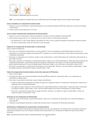 Nota:
Nota:
Como arrastar um demarcador para um novo local
se um demarcador for arrastado para que o ponteiro fique sobre outra imagem aberta, ele será copiado nessa imagem.
Como remodelar um componente de demarcador
1. Selecione o nome do demarcador no painel Demarcadores e use a ferramenta Seleção Direta para selecionar um ponto de ancoragem
no demarcador.
2. Arraste o ponto ou suas alças até um novo local.
Como mesclar componentes sobrepostos de demarcadores
1. Selecione o nome do demarcador no painel Demarcadores e escolha a ferramenta Seleção de Demarcador .
2. Siga as etapas a seguir para criar um componente único a partir de todos os componentes sobrepostos:
No Photoshop CC e CS6, escolha Mesclar componentes de forma no menu suspenso Operações de demarcador na barra de opções
No CS5 ou versão anterior, clique em Combinar no barra de opções.
Cópia de um componente de demarcador ou demarcador
Siga um destes procedimentos:
Para copiar um componente de demarcador ao movê-lo, selecione o nome do demarcador no painel Demarcadores e clique em um
componente com a ferramenta Seleção de Demarcador . Em seguida, com a tecla Alt (Windows) ou Option (Mac OS) pressionada, arraste
o demarcador selecionado.
Para copiar um demarcador sem renomeá-lo, arraste o nome do demarcador no painel Demarcadores até o botão Novo Demarcador , na
parte inferior do painel.
Para copiar e renomear um demarcador, no painel Demarcadores, arraste-o com a tecla Alt (Windows) ou Option (Mac OS) pressionada até
o botão Novo Demarcador, na parte inferior do painel ou selecione o demarcador a ser copiado e, no menu do painel Demarcadores,
escolha Duplicar Demarcador. Na caixa de diálogo Duplicar Demarcador, digite um novo nome para o demarcador e clique em OK.
Para copiar um demarcador ou componente do demarcador em outro demarcador, selecione o que será copiado e escolha Editar > Copiar.
Em seguida, selecione o demarcador de destino e escolha Editar > Colar.
Cópia de componentes de demarcadores entre dois arquivos do Photoshop
1. Abra as duas imagens.
2. Na imagem de origem, use a ferramenta Seleção de Demarcador para selecionar o demarcador inteiro ou os componentes do
demarcador que deseja copiar.
3. Para copiar o componente do demarcador, siga um destes procedimentos:
Arraste o componente do demarcador da imagem de origem até a imagem de destino. O componente do demarcador é copiado para o
demarcador ativo no painel Demarcadores.
Na imagem de origem, selecione o nome do demarcador no painel Demarcadores e escolha Editar > Copiar para copiar o demarcador.
Na imagem de destino, escolha Editar > Colar. Use esse método também para combinar demarcadores na mesma imagem.
Para colar o componente do demarcador na imagem de destino, selecione-o na imagem de origem e escolha Editar > Copiar. Na
imagem de destino, escolha Editar > Colar.
Exclusão de um componente de demarcador
1. Selecione o nome do demarcador no painel Demarcadores e clique em um componente do demarcador com a ferramenta Seleção de
Demarcador .
2. Pressione a tecla Backspace (Windows) ou Delete (Mac OS) para excluir o componente do demarcador selecionado.
Alinhamento e distribuição de componentes de demarcadores
É possível alinhar e distribuir componentes de demarcador descritos em um único demarcador. Por exemplo, alinhe as arestas à esquerda de
várias formas contidas em uma única camada ou distribua vários componentes em um demarcador de trabalho ao longo de seus centros
horizontais.
para alinhar formas que estão em camadas separadas, use a ferramenta Mover.
73
 