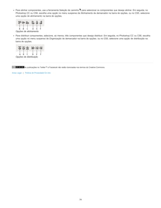 As publicações no Twitter™ e Facebook não estão licenciadas nos termos da Creative Commons.
Aviso Legal | Política de Privacidade On-line
Para alinhar componentes, use a ferramenta Seleção de caminho para selecionar os componentes que deseja alinhar. Em seguida, no
Photoshop CC ou CS6, escolha uma opção no menu suspenso de Alinhamento de demarcador na barra de opções, ou no CS5, selecione
uma opção de alinhamento na barra de opções.
Opções de alinhamento
Para distribuir componentes, selecione, ao menos, três componentes que deseja distribuir. Em seguida, no Photoshop CC ou CS6, escolha
uma opção no menu suspenso de Organização de demarcador na barra de opções, ou no CS5, selecione uma opção de distribuição na
barra de opções.
Opções de distribuição
74
 