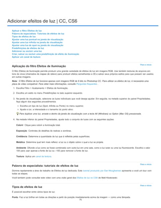 Adicionar efeitos de luz | CC, CS6
Para o início
Nota:
Colorir
Exposição
Cintilância
Metálica
Ambiente
Textura
Para o início
Para o início
Ponto
Aplicar o filtro Efeitos de luz
Palavra de especialista: Tutoriais de efeitos de luz
Tipos de efeitos de luz
Ajustar uma luz pontual na janela de visualização
Ajustar uma luz infinita na janela de visualização
Ajustar uma luz de spot na janela de visualização
Predefinições de efeitos de luz
Adicionar ou excluir uma luz
Criar, salvar ou excluir uma predefinição de efeito de iluminação
Aplicar um canal de textura
Aplicação do filtro Efeitos de Iluminação
O filtro Efeitos de Iluminação permite produzir uma grande variedade de efeitos de luz em imagens RGB. Use também texturas de arquivos em
tons de cinza (chamados de mapas de relevo) para produzir efeitos semelhantes a 3D e salvar seus próprios estilos para que possam ser usados
em outras imagens.
O filtro Efeitos de luz funciona apenas com imagens RGB de 8 bits no Photoshop CC. Para utilizar os efeitos de luz, é necessária uma
placa de vídeo compatível. Para obter mais informações, consulte Perguntas frequentes .
1. Escolha Filtro > Acabamento > Efeitos de Iluminação.
2. Escolha um estilo no menu Predefinições no lado superior esquerdo.
3. Na janela de visualização, selecione as luzes individuais que você deseja ajustar. Em seguida, na metade superior do painel Propriedades,
faça algum dos seguintes procedimentos:
Escolha um tipo de luz (Spot, Infinita ou Ponto) no menu superior.
Ajuste a cor, a intensidade e o tamanho do ponto ativo.
Para duplicar uma luz, arraste-a dentro da janela de visualização com a tecla Alt (Windows) ou Option (Mac OS) pressionada.
4. Na metade inferior do painel Propriedades, ajuste todo o conjunto de luzes com as seguintes opções:
Clique para colorir a iluminação total.
Controles de detalhes de realces e sombras.
Determina a quantidade de luz que é refletida pelas superfícies.
Determina qual tem mais reflexo: a luz ou o objeto sobre o qual a luz se projeta.
Difunde a luz como se fosse combinada com outra luz em uma sala, como a luz solar ou uma luz fluorescente. Escolha o valor
100 para usar apenas a fonte de luz ou –100 para remover a fonte de luz.
Aplica um canal de textura.
Palavra de especialista: tutoriais de efeitos de luz
Domine rapidamente a área de trabalho de Efeitos de luz dedicada. Este tutorial produzido por Dan Moughamian apresenta a você um tour com
todas as etapas.
Você também pode consultar este vídeo com uma visão geral dos Efeitos de luz no CS6 de Matt Kloskowski.
Tipos de efeitos de luz
É possível escolher entre vários tipos de luz:
Faz a luz brilhar em todas as direções a partir da posição imediatamente acima da imagem — como uma lâmpada.
75
 