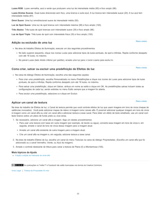 As publicações no Twitter™ e Facebook não estão licenciadas nos termos da Creative Commons.
Aviso Legal | Política de Privacidade On-line
Luzes RGB
Luzes Diretas Suaves
Omni Suave
Luz de Spot Suave
Três Abaixo
Luz de Spot Tripla
Para o início
Para o início
Para o início
Luzes vermelha, azul e verde que produzem uma luz de intensidade média (60) e foco amplo (96).
Duas luzes direcionais sem foco, uma branca e outra azul. A luz branca tem intensidade suave (20). A luz azul tem
intensidade média (67).
Uma luz omnidirecional suave de intensidade média (50).
Uma luz de spot branca com intensidade máxima (98) e foco amplo (100).
Três luzes de spot brancas com intensidade suave (35) e foco amplo (96).
Três luzes de spot com intensidade fraca (35) e foco amplo (100).
Adição ou exclusão de uma luz
Na área de trabalho Efeitos de Iluminação, execute um dos seguintes procedimentos:
No lado superior esquerdo, clique nos ícones Luzes para adicionar tipos de luzes pontuais, de spot e infinitas. Repita conforme desejado
com até 16 luzes, no máximo.
No painel Luzes (lado direito inferior por padrão), arraste uma luz para o ícone Lixeira para excluí-lo.
Como criar, salvar ou excluir uma predefinição de Efeitos de luz
Na caixa de diálogo Efeitos de Iluminação, escolha uma das seguintes opções:
Para criar uma predefinição, escolha Personalizado no menu Predefinições e clique nos ícones de Luzes para adicionar tipos de luzes
pontuais, de spot e infinitas. Repita conforme desejado com até 16 luzes, no máximo.
Para salvar uma predefinição, clique em Salvar, atribua um nome ao estilo e clique em OK. As predefinições salvas incluem todas as
configurações de cada luz, sendo exibidas no menu Estilo sempre que a imagem for aberta.
Para excluir uma predefinição, selecione-a e clique em Excluir.
Aplicar um canal de textura
Na área de trabalho de Efeitos de luz, o Canal de textura permite que você controle efeitos de luz que usam imagens em tons de cinza (mapas de
saliências invocados). Você pode adicionar mapas de relevo à imagem como canais alfa. É possível adicionar qualquer imagem em tons de cinza
à imagem como um canal alfa ou criar um canal alfa e adicionar textura a esse canal. Para obter um efeito de texto entalhado, use um canal com
texto branco sobre um plano de fundo preto ou vice-versa.
1. Se necessário, adicione um canal alfa à imagem. Siga um destes procedimentos:
Para usar uma textura com base em outra imagem (por exemplo, de tecido ou água), converta essa imagem em tons de cinza e, em
seguida, arraste o canal de tons de cinza dessa imagem para a imagem atual.
Arraste um canal alfa existente de outra imagem para a imagem atual.
Crie um canal alfa na imagem e, em seguida, adicione textura a esse canal.
2. Na área de trabalho Efeitos de luz, escolha um canal do menu Texturas na caixa de diálogo Propriedades. (Escolha um canal alfa que foi
adicionado ou o canal Vermelho, Verde, ou Azul da imagem)
3. Arraste o controle deslizante de Altura para variar a textura de Plana (0) a Montanhosa (100).
Mais tópicos da Ajuda
Criação e edição de máscaras de canal alfa
77
 