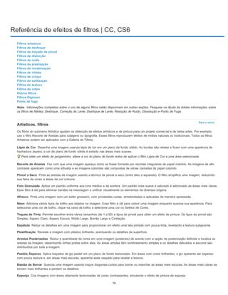 Referência de efeitos de filtros | CC, CS6
Nota:
Para o início
Lápis de Cor
Recorte de Arestas
Pincel a Seco
Foto Granulada
Afresco
Néon
Toques de Tinta
Espátula
Plastificação
Arestas Posterizadas
Pastéis Ásperos
Bastão de Borrar
Esponja
Filtros artísticos
Filtros de desfoque
Filtros de traçado de pincel
Filtros de distorção
Filtros de ruído
Filtros de pixelização
Filtros de renderização
Filtros de nitidez
Filtros de croqui
Filtros de estilização
Filtros de textura
Filtros de vídeo
Outros filtros
Filtros Digimarc
Ponto de fuga
Informações completas sobre o uso de alguns filtros estão disponíveis em outras seções. Pesquise na Ajuda da Adobe informações sobre
os filtros de Nitidez, Desfoque, Correção de Lente, Desfoque de Lente, Redução de Ruído, Dissolução e Ponto de Fuga.
Artísticos, filtros
Os filtros do submenu Artístico ajudam na obtenção de efeitos artísticos e de pintura para um projeto comercial e de belas-artes. Por exemplo,
use o filtro Recorte de Arestas para colagens ou tipografia. Esses filtros reproduzem efeitos de mídias naturais ou tradicionais. Todos os filtros
Artísticos podem ser aplicados com a Galeria de Filtros.
Desenha uma imagem usando lápis de cor em um plano de fundo sólido. As bordas são retidas e ficam com uma aparência de
hachadura áspera; a cor de plano de fundo sólida é exibida nas áreas mais suaves.
Para obter um efeito de pergaminho, altere a cor do plano de fundo antes de aplicar o filtro Lápis de Cor a uma área selecionada.
Faz com que uma imagem apareça como se fosse formada por recortes irregulares de papel colorido. As imagens de alto
contraste aparecem como uma silhueta e as imagens coloridas são compostas de várias camadas de papel colorido.
Pinta as arestas da imagem usando a técnica de pincel a seco (entre óleo e aquarela). O filtro simplifica uma imagem, reduzindo
sua faixa de cores a áreas de cor comuns.
Aplica um padrão uniforme aos tons médios e de sombra. Um padrão mais suave e saturado é adicionado às áreas mais claras.
Esse filtro é útil para eliminar bandas na mesclagem e unificar visualmente os elementos de diversas origens.
Pinta uma imagem com um estilo grosseiro, com pinceladas curtas, arredondadas e aplicadas de maneira apressada.
Adiciona vários tipos de brilho aos objetos na imagem. Esse filtro é útil para colorir uma imagem enquanto suaviza sua aparência. Para
selecionar uma cor de brilho, clique na caixa de brilho e selecione uma cor no Seletor de Cores.
Permite escolher entre vários tamanhos (de 1 a 50) e tipos de pincel para obter um efeito de pintura. Os tipos de pincel são
Simples, Áspero Claro, Áspero Escuro, Nítido Largo, Borrão Largo e Cintilação.
Reduz os detalhes em uma imagem para proporcionar um efeito uma tela pintada com pouca tinta, revelando a textura subjacente.
Reveste a imagem com plástico brilhante, acentuando os detalhes da superfície.
Reduz a quantidade de cores em uma imagem (posteriza) de acordo com a opção de posterização definida e localiza as
arestas da imagem, desenhando linhas pretas sobre elas. As áreas amplas têm sombreamento simples e os detalhes delicados e escuros são
distribuídos por toda a imagem.
Aplica traçados de giz pastel em um plano de fundo texturizado. Em áreas com cores brilhantes, o giz aparenta ser espesso
com pouca textura e, em áreas mais escuras, aparenta estar raspado para revelar a textura.
Suaviza uma imagem usando traços diagonais curtos para borrar ou manchar as áreas mais escuras. As áreas mais claras se
tornam mais brilhantes e perdem os detalhes.
Cria imagens com áreas altamente texturizadas de cores contrastantes, simulando o efeito de pintura de esponja.
78
 