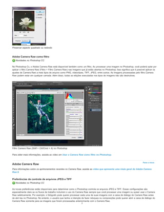 Para o início
Preservar aspecto quadrado ou redondo
Adobe Camera Raw como filtro
Novidades no Photoshop CC
No Photoshop Cc, o Adobe Camera Raw está disponível também como um filtro. Ao processar uma imagem no Photoshop, você poderá optar por
aplicar o filtro Camera Raw (Filtro > Filtro Camera Raw) nas imagens que já estão abertas no Photoshop. Isso significa que é possível aplicar os
ajustes de Camera Raw a mais tipos de arquivo como PNG, videoclipes, TIFF, JPEG, entre outros. As imagens processadas pelo filtro Camera
Raw podem estar em qualquer camada. Além disso, todas as edições executadas nos tipos de imagens não são destrutivas.
Filtro Camera Raw (Shift + Ctrl/Cmd + A) no Photoshop
Para obter mais informações, assista ao vídeo em Usar o Camera Raw como filtro no Photoshop.
Adobe Camera Raw
Para informações sobre os aprimoramentos recentes no Camera Raw, assista ao vídeo que apresenta uma visão geral do Adobe Camera
Raw 8.
Preferências de controle de arquivos JPEG e TIFF
Novidades no Photoshop CC
As novas preferências estão disponíveis para determinar como o Photoshop controla os arquivos JPEG e TIFF. Essas configurações são
especialmente úteis se os fluxos de trabalho incluírem o uso do Camera Raw sempre que você processar uma imagem ou quiser usar o Camera
Raw seletivamente. Por exemplo, o fotógrafo pode querer processar cada uma de suas imagens com a caixa de diálogo do Camera Raw antes
de abri-las no Photoshop. No entanto, o usuário que tenha a intenção de fazer retoques ou composições pode querer abrir a caixa de diálogo do
Camera Raw somente para as imagens que foram processadas anteriormente com o Camera Raw.
7
 