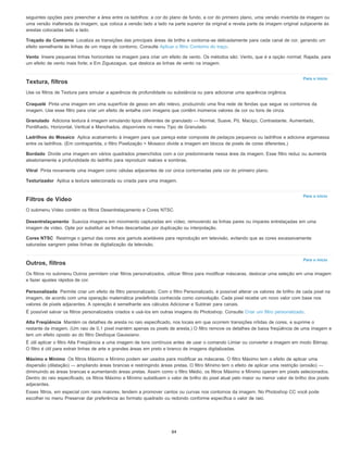 Traçado do Contorno
Vento
Para o início
Craquelé
Granulado
Ladrilhos do Mosaico
Bordado
Vitral
Texturizador
Para o início
Desentrelaçamento
Cores NTSC
Para o início
Personalizada
Alta Freqüência
Máximo e Mínimo
seguintes opções para preencher a área entre os ladrilhos: a cor do plano de fundo, a cor do primeiro plano, uma versão invertida da imagem ou
uma versão inalterada da imagem, que coloca a versão lado a lado na parte superior da original e revela parte da imagem original subjacente às
arestas colocadas lado a lado.
Localiza as transições das principais áreas de brilho e contorna-as delicadamente para cada canal de cor, gerando um
efeito semelhante às linhas de um mapa de contorno. Consulte Aplicar o filtro Contorno do traço.
Insere pequenas linhas horizontais na imagem para criar um efeito de vento. Os métodos são: Vento, que é a opção normal; Rajada, para
um efeito de vento mais forte; e Em Ziguezague, que desloca as linhas de vento na imagem.
Textura, filtros
Use os filtros de Textura para simular a aparência de profundidade ou substância ou para adicionar uma aparência orgânica.
Pinta uma imagem em uma superfície de gesso em alto relevo, produzindo uma fina rede de fendas que segue os contornos da
imagem. Use esse filtro para criar um efeito de entalhe com imagens que contêm inúmeros valores de cor ou tons de cinza.
Adiciona textura à imagem simulando tipos diferentes de granulado — Normal, Suave, Pó, Maciço, Contrastante, Aumentado,
Pontilhado, Horizontal, Vertical e Manchados, disponíveis no menu Tipo de Granulado.
Aplica acabamento à imagem para que pareça estar composta de pedaços pequenos ou ladrilhos e adiciona argamassa
entre os ladrilhos. (Em contrapartida, o filtro Pixelização > Mosaico divide a imagem em blocos de pixels de cores diferentes.)
Divide uma imagem em vários quadrados preenchidos com a cor predominante nessa área da imagem. Esse filtro reduz ou aumenta
aleatoriamente a profundidade do ladrilho para reproduzir realces e sombras.
Pinta novamente uma imagem como células adjacentes de cor única contornadas pela cor do primeiro plano.
Aplica a textura selecionada ou criada para uma imagem.
Filtros de Vídeo
O submenu Vídeo contém os filtros Desentrelaçamento e Cores NTSC.
Suaviza imagens em movimento capturadas em vídeo, removendo as linhas pares ou ímpares entrelaçadas em uma
imagem de vídeo. Opte por substituir as linhas descartadas por duplicação ou interpolação.
Restringe o gamut das cores aos gamuts aceitáveis para reprodução em televisão, evitando que as cores excessivamente
saturadas sangrem pelas linhas de digitalização da televisão.
Outros, filtros
Os filtros no submenu Outros permitem criar filtros personalizados, utilizar filtros para modificar máscaras, deslocar uma seleção em uma imagem
e fazer ajustes rápidos de cor.
Permite criar um efeito de filtro personalizado. Com o filtro Personalizado, é possível alterar os valores de brilho de cada pixel na
imagem, de acordo com uma operação matemática predefinida conhecida como convolução. Cada pixel recebe um novo valor com base nos
valores de pixels adjacentes. A operação é semelhante aos cálculos Adicionar e Subtrair para canais.
É possível salvar os filtros personalizados criados e usá-los em outras imagens do Photoshop. Consulte Criar um filtro personalizado.
Mantém os detalhes de aresta no raio especificado, nos locais em que ocorrem transições nítidas de cores, e suprime o
restante da imagem. (Um raio de 0,1 pixel mantém apenas os pixels de aresta.) O filtro remove os detalhes de baixa freqüência de uma imagem e
tem um efeito oposto ao do filtro Desfoque Gaussiano.
É útil aplicar o filtro Alta Freqüência a uma imagem de tons contínuos antes de usar o comando Limiar ou converter a imagem em modo Bitmap.
O filtro é útil para extrair linhas de arte e grandes áreas em preto e branco de imagens digitalizadas.
Os filtros Máximo e Mínimo podem ser usados para modificar as máscaras. O filtro Máximo tem o efeito de aplicar uma
dispersão (dilatação) — ampliando áreas brancas e restringindo áreas pretas. O filtro Mínimo tem o efeito de aplicar uma restrição (erosão) —
diminuindo as áreas brancas e aumentando áreas pretas. Assim como o filtro Médio, os filtros Máximo e Mínimo operam em pixels selecionados.
Dentro do raio especificado, os filtros Máximo e Mínimo substituem o valor de brilho do pixel atual pelo maior ou menor valor de brilho dos pixels
adjacentes.
Esses filtros, em especial com raios maiores, tendem a promover cantos ou curvas nos contornos da imagem. No Photoshop CC você pode
escolher no menu Preservar dar preferência ao formato quadrado ou redondo conforme especifica o valor de raio.
84
 