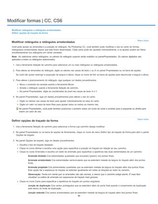 Modificar formas | CC, CS6
Para o início
Nota:
Para o início
Modificar retângulos e retângulos arredondados
Definir opções de traçado da forma
Modificar retângulos e retângulos arredondados
Você pode ajustar as dimensões e a posição do retângulo. No Photoshop CC, você também pode modificar o raio do canto de formas
retangulares arredondadas depois que elas forem desenhadas. Cada canto pode ser ajustado individualmente, e os ajustes podem ser feitos
simultaneamente nos retângulos em várias camadas.
Ao selecionar vários retângulos, os valores do retângulo superior serão exibidos no painelPropriedades. Os valores digitados são
aplicados a todos os retângulos selecionados.
1. Use a ferramenta Seleção de caminho para selecionar um ou mais retângulos ou retângulos arredondados.
2. Para alterar as dimensões do retângulo, digite os valores nas caixas de texto L ou A no painel Propriedades ou na barra de opções.
Se você não quiser restringir a proporção de largura e altura, clique no ícone de link na barra de opções para desvincular a largura e altura.
3. Para alterar o posicionamento do retângulo, siga qualquer um destes procedimentos:
Mova o conteúdo da camada usando a ferramenta Mover.
Arraste o retângulo usando a ferramenta Seleção de caminho.
No painel Propriedades, digite as coordenadas de pixel nas caixas de texto X e Y.
4. No painel Propriedades, siga um destes procedimentos para alterar o raio do canto:
Digite os valores nas caixas de texto para ajustar individualmente os raios do canto.
Digite um valor na caixa de texto Raio para ajustar todos os cantos ao mesmo raio.
No painel Propriedades, você pode também posicionar o ponteiro sobre um ícone de canto e arrastar para a esquerda ou direita para
inserir um valor de raio.
Definir opções de traçado da forma
1. Use a ferramenta Seleção de caminho para selecionar a forma cujo caminho deseja modificar.
2. No painel Propriedades ou na barra de opções de ferramentas, clique no ícone de menu Definir tipo de traçado da forma para abrir o painel
Opções de traçado.
3. No painel Opções de traçado, siga um destes procedimentos:
Escolha o tipo de traçado desejado.
Clique no ícone Alinhar e escolha uma opção para especificar a posição do traçado em relação ao seu caminho.
Clique no ícone Arremates e escolha um estilo de arremate para especificar a aparência das duas extremidades de um caminho:
Arremate limitado Cria extremidades quadradas que encostam (param) nos pontos finais.
Arremate arredondado Cria extremidades semicirculares que se estendem metade da largura do traçado além dos pontos
finais.
Arremate projetado Cria extremidades quadradas que se estendem metade da largura do traçado além dos pontos finais.
Esta opção faz a espessura do traçado se estender igualmente em todas as direções ao redor do caminho.
Observação: Tenha em mente que os arremates não são visíveis, a menos que o caminho esteja aberto. É mais fácil
visualizar os estilos de arremate em espessuras de traçado mais grossas.
Clique no ícone Canto para especificar a aparência do traçado em pontos angulares:
Junção de duplicação Cria cantos pontiagudos que se estendem além do ponto final quando o comprimento da duplicação
está dentro do limite de duplicação.
Junção redonda Cria cantos arredondados que se estendem metade da largura do traçado além dos pontos finais.
86
 