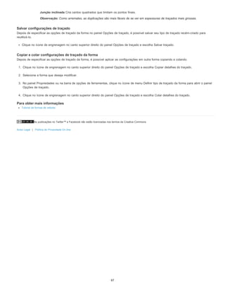 As publicações no Twitter™ e Facebook não estão licenciadas nos termos da Creative Commons.
Aviso Legal | Política de Privacidade On-line
Junção inclinada Cria cantos quadrados que limitam os pontos finais.
Observação: Como arremates, as duplicações são mais fáceis de se ver em espessuras de traçados mais grossas.
Salvar configurações de traçado
Depois de especificar as opções de traçado da forma no painel Opções de traçado, é possível salvar seu tipo de traçado recém-criado para
reutilizá-lo.
Clique no ícone de engrenagem no canto superior direito do painel Opções de traçado e escolha Salvar traçado.
Copiar e colar configurações de traçado da forma
Depois de especificar as opções de traçado da forma, é possível aplicar as configurações em outra forma copiando e colando.
1. Clique no ícone de engrenagem no canto superior direito do painel Opções de traçado e escolha Copiar detalhes do traçado.
2. Selecione a forma que deseja modificar.
3. No painel Propriedades ou na barra de opções de ferramentas, clique no ícone de menu Definir tipo de traçado da forma para abrir o painel
Opções de traçado.
4. Clique no ícone de engrenagem no canto superior direito do painel Opções de traçado e escolha Colar detalhes do traçado.
Para obter mais informações
Tutorial de formas de vetores
87
 