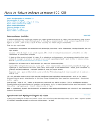 Ajuste de nitidez e desfoque da imagem | CC, CS6
Para o início
Nota:
Para o início
Vídeo | Ajuste de nitidez no Photoshop CC
Recomendações de nitidez
Aplicar nitidez com Aplicação inteligente de nitidez
Aplicar nitidez com Máscara de nitidez
Aplicar nitidez seletivamente
Adicionar desfoque da lente
Desfocar áreas da imagem
Aplicar nitidez a áreas da imagem
Recomendações de nitidez
O ajuste da nitidez melhora a definição das arestas de uma imagem. Independentemente de as imagens virem de uma câmera digital ou de um
scanner, a maioria delas pode ser beneficiada pelo ajuste da nitidez. O grau de ajuste necessário varia de acordo com a qualidade da câmera
digital ou do scanner. Lembre-se de que o ajuste de nitidez não corrige uma imagem com pouquíssima nitidez.
Dicas para uma melhor nitidez:
Ajuste a nitidez da imagem em uma camada separada, de forma que possa refazer o ajuste posteriormente, caso seja necessário usar outro
meio de saída.
Ao ajustar a nitidez da imagem em uma camada separada, defina o modo de mesclagem da camada como Luminescência para evitar
deslocamento de cores ao longo das bordas.
O ajuste de nitidez aumenta o contraste da imagem. Se os realces ou as sombras parecerem recortados após o ajuste de nitidez, use os
controles de mesclagem de camada (se tiver ajustado em uma camada separada) para impedir o ajuste de nitidez em realces e sombras.
Consulte Especificação de intervalo de tons para mesclar camadas.
Reduza o ruído da imagem antes de ajustar a nitidez, para que o ruído não seja intensificado.
Ajuste a nitidez da imagem várias vezes, aos poucos. Ajuste a primeira vez para corrigir o desfoque causado pela captura da imagem (por
digitalização ou tirando fotos com uma câmera digital). Depois de ter corrigido as cores e dimensionado a imagem, ajuste-a novamente (ou
uma cópia dela) a fim de adicionar a intensidade adequada de nitidez para a mídia de saída.
Se possível, avalie o ajuste de nitidez testando a saída na mídia final. A intensidade do ajuste de nitidez necessário varia de acordo com a
mídia de saída.
Use o filtro Máscara de nitidez (USM) ou o filtro Aplicação inteligente de nitidez para melhor controle ao ajustar a nitidez de suas imagens.
Embora o Photoshop também tenha as opções de filtro Nitidez, Arestas Nítidas e Nitidez Maior, esses filtros são automáticos e não oferecem
controles e opções.
Pode-se ajustar a nitidez de toda a imagem ou de apenas uma parte usando uma seleção ou máscara. Como os filtros Máscara de nitidez e
Aplicação inteligente de nitidez só podem ser aplicados a uma camada por vez, em um arquivo de várias camadas talvez seja necessário mesclá-
las ou achatar o arquivo para ajustar a nitidez de todas as camadas de imagem.
O nome Máscara de nitidez vem de uma técnica de sala escura usada na fotografia baseada em filme tradicional. O filtro aplica nitidez às
imagens e não o contrário.
Aplicar nitidez com Aplicação inteligente de nitidez
O filtro Aplicação inteligente de nitidez tem controles que não estão disponíveis no filtro Máscara de nitidez. Pode-se definir o algoritmo de nitidez
ou controlar a intensidade de nitidez que ocorre nas áreas de sombra e de realce.
88
 