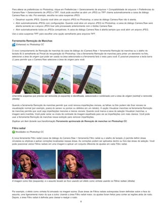 Para alterar as preferências no Photoshop, clique em Preferências > Gerenciamento de arquivos > Compatibilidade de arquivos > Preferências do
Camera Raw > Gerenciamento de JPEG e TIFF. Você pode escolher se abrir um JPEG ou TIFF chama automaticamente a caixa de diálogo
Camera Raw ou não. Por exemplo, escolha na caixa suspensa JPEG:
Desativar suporte JPEG. Quando você abre um arquivo JPEG no Photoshop, a caixa de diálogo Camera Raw não é aberta.
Abrir automaticamente JPEGs com configurações. Quando você abre um arquivo JPEG no Photoshop, a caixa de diálogo Camera Raw será
aberta somente se o arquivo JPEG tiver sido processado anteriormente com o Adobe Camera Raw
Abrir automaticamente todos os JPEGs compatíveis. A caixa de diálogo Camera Raw é aberta sempre que você abrir um arquivo JPEG.
Use a caixa suspensa TIFF para escolher uma opção semelhante para arquivos TIFF.
Ferramenta Remoção de Manchas
Enhanced no Photoshop CC
O novo comportamento de Remoção de manchas da caixa de diálogo do (Camera Raw > ferramenta Remoção de manchas ou o atalho do
teclado B) é semelhante ao Pincel de recuperação do Photoshop. Use a ferramenta Remoção de manchas para pintar um elemento na foto,
selecionar a área de origem que pode ser usada na área selecionada e a ferramenta fará o resto para você. É possível pressionar a tecla barra
(/) para permitir que o Camera Raw selecione a área de origem para você.
Uma linha suspensa que precisa ser removida (à esquerda) é identificada, selecionada e combinada com a área de origem (central) e removida
(direita)
Quando a ferramenta Remoção de manchas permitir que você remova imperfeições visíveis, as falhas na foto podem não ficar visíveis na
visualização normal (por exemplo, poeira do sensor ou pontos ou defeitos em um retrato). A opção Visualizar manchas na ferramenta Remoção
de manchas permite que você veja imperfeições menores e menos visíveis. Quando você marca a caixa de seleção Visualizar manchas, a
imagem será invertida. Você pode variar os níveis de contraste da imagem espelhada para ver as imperfeições com mais clareza. Você pode
usar a ferramenta Remoção de manchas nessa exibição para remover imperfeições.
Duplicar um item durante sua transformação Ferramenta aprimorada de Remoção de manchas no Photoshop CC.
Filtro radial
Novidades no Photoshop CC
A nova ferramenta Filtro radial (caixa de diálogo do Camera Raw > ferramenta Filtro radial ou o atalho de teclado J) permite definir áreas
circulares ou elípticas e aplicar correções localizadas nessas áreas. As correções podem ser aplicados dentro ou fora das áreas de seleção. Você
pode posicionar vários Filtros radiais em uma imagem e aplicar um conjunto diferente de ajustes em cada Filtro radial.
A imagem como foto (esquerda), e o assunto levado ao foco usando um efeito como vinheta usando os Filtros radiais (direita)
Por exemplo, o efeito como vinheta foi simulado na imagem acima. Duas áreas de Filtros radiais sobrepostas foram definidas sobre a face do
assunto, uma ligeiramente maior do que a outra. Usando a área Filtro radial maior, os ajustes foram feitos para conter as regiões atrás de rosto.
Depois, a área Filtro radial é definida para clarear e realçar o rosto.
8
 