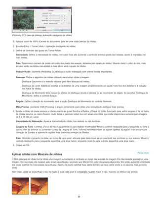 Intensidade
Raio
Reduzir Ruído
Remover
Ângulo
Mais Preciso
Intensidade de Atenuação
Largura de Tons
Raio
Para o início
(Photoshp CC) caixa de diálogo Aplicação inteligente de nitidez
1. Aplique zoom de 100% à janela do documento para ter uma visão precisa da nitidez.
2. Escolha Filtro > Tornar nítido > Aplicação inteligente de nitidez.
3. Defina os controles das guias em Tornar Nítido:
Define a intensidade de nitidez. Um valor mais alto aumenta o contraste entre os pixels das arestas, dando a impressão de
mais nitidez.
Determina o número de pixels, em volta dos pixels das arestas, afetados pelo ajuste de nitidez. Quanto maior o valor do raio, mais
amplos serão os efeitos nas arestas e mais óbvio será o ajuste de nitidez.
(somente Photoshop CC) Reduza o ruído indesejado sem alterar bordas importantes.
Define o algoritmo de nitidez utilizado para tornar nítida a imagem.
Desfoque Gaussiano é o método utilizado pelo filtro Máscara de nitidez.
Desfoque de Lente detecta as arestas e os detalhes de uma imagem proporcionando um ajuste mais fino dos detalhes e a redução
dos halos de nitidez.
Desfoque de Movimento tenta reduzir os efeitos do desfoque devido à câmera ou ao movimento do objeto. Se escolher Desfoque de
Movimento, defina o controle Ângulo.
Define a direção do movimento para a opção Desfoque de Movimento do controle Remover.
(somente CS6) Processa o arquivo lentamente para obter uma remoção de desfoque mais precisa.
4. Ajuste a nitidez de áreas escuras e claras usando as guias Sombra e Realce. (Clique no botão Avançado para exibir as guias.) Se os halos
de nitidez escuros ou claros ficarem muito fortes, é possível reduzi-los com esses controles, que estão disponíveis somente para imagens
de 8 e 16 bits por canal:
Ajusta a intensidade de nitidez nos realces ou nas sombras.
Controla a faixa de tons nas sombras ou nos realces modificados. Mova o controle deslizante para a esquerda ou para a
direita a fim de diminuir ou aumentar o valor de Largura de Tons. Valores menores limitam os ajustes apenas às regiões mais escuras na
correção de Sombra e apenas às regiões mais claras na correção de Realce.
Controla o tamanho da área, em torno de cada pixel, utilizada para determinar se um pixel está nas sombras ou nos realces. Mover o
controle deslizante para a esquerda especifica uma área menor, enquanto movê-lo para a direita especifica uma área maior.
5. Clique em OK.
Aplicar nitidez com Máscara de nitidez
O filtro Máscara de nitidez torna nítida uma imagem aumentando o contraste ao longo das arestas da imagem. Ele não detecta arestas em uma
imagem. Em vez disso, ele localiza, pelo limiar especificado, os pixels que diferem em valor dos pixels adjacentes. Ele então aumenta o contraste
dos pixels vizinhos na intensidade especificada. Assim, os pixels vizinhos mais claros tornam-se mais claros ainda e os escuros, mais escuros
ainda.
Além disso, pode-se especificar o raio da região à qual cada pixel é comparado. Quanto maior o raio, maiores os efeitos nas arestas.
89
 