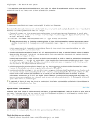 Para o início
Imagem original e o filtro Máscara de nitidez aplicado
O grau de ajuste de nitidez aplicado a uma imagem é, em muitos casos, uma questão de escolha pessoal. Tenha em mente que o ajuste
excessivo da nitidez de uma imagem produz um efeito de halo em torno das arestas.
O ajuste excessivo da nitidez de uma imagem produz um efeito de halo em torno das arestas.
Os efeitos do filtro Máscara de nitidez são mais evidentes na tela do que em uma saída de alta resolução. Se o destino final é a impressão, tente
determinar quais configurações funcionam melhor para a imagem.
1. (Opcional) Se a imagem tiver várias camadas, selecione a camada que contém a imagem cuja nitidez deseja ajustar. Só se pode aplicar
Máscara de nitidez a uma camada por vez, mesmo que as camadas estejam vinculadas ou agrupadas. É possível mesclar camadas antes
de aplicar o filtro Máscara de nitidez.
2. Escolha Filtro > Tornar Nítido > Máscara de nitidez. Verifique se a opção Visualizar está selecionada.
Clique na imagem da janela de visualização e mantenha o botão do mouse pressionado para ver a aparência da imagem sem o ajuste
da nitidez. Arraste na janela de visualização para ver diferentes partes da imagem e clique em + ou em – para aplicar mais ou menos
zoom.
Embora exista uma janela de visualização na caixa de diálogo Máscara de nitidez, convém mover essa caixa de diálogo para poder
visualizar os efeitos do filtro na janela do documento.
3. Arraste o controle deslizante de Raio ou digite um valor para determinar o número de pixels, em volta dos pixels das arestas, que afetam o
ajuste da nitidez. Quanto maior o valor do raio, mais amplos serão os efeitos nas arestas. Além disso, quanto mais amplos os efeitos nas
arestas, mais óbvio será o ajuste da nitidez.
O valor de Raio varia conforme o objeto, o tamanho da reprodução final e o método de saída. Em imagens de alta resolução, recomenda-se
em geral um Raio entre 1 e 2. Um valor mais baixo só ajusta a nitidez dos pixels das arestas, enquanto um valor mais alto ajusta a nitidez
de uma faixa mais ampla de pixels. Esse efeito é bem menos evidente na impressão do que na tela, pois um raio de 2 pixels representa
uma área menor em uma imagem impressa de alta resolução.
4. Arraste o controle deslizante de Intensidade ou digite um valor para determinar o quanto aumentar o contraste dos pixels. Para imagens
impressas de alta resolução, recomenda-se em geral uma intensidade entre 150% e 200%.
5. Arraste o controle deslizante ou digite um valor para determinar em que grau os pixels cuja nitidez foi ajustada devem ser diferentes dos da
área adjacente antes que sejam considerados pixels de aresta e tenham sua nitidez ajustada pelo filtro. Por exemplo, um limiar de 4 afeta
todos os pixels que têm valores de tom com diferença de um valor de 4 ou mais, em uma escala de 0 a 255. Portanto, se os pixels
adjacentes têm valores de tom de 128 e 129, eles não são afetados. Para evitar a introdução de ruído ou posterização (em imagens com
tons avermelhados, por exemplo), use uma máscara de aresta ou experimente valores de Limiar entre 2 e 20. O valor padrão de Limiar (0)
ajusta a nitidez de todos os pixels da imagem.
Se a aplicação da Máscara de nitidez fizer com que as áreas de cores claras fiquem muito saturadas, escolha Editar > Atenuar Máscara de
nitidez e escolha Luminosidade no menu Modo.
Aplicar nitidez seletivamente
Você pode aplicar nitidez a partes da sua imagem usando uma máscara ou uma seleção para impedir a aplicação de nitidez em certas partes da
sua imagem. Por exemplo, pode-se usar uma máscara de aresta com o filtro Máscara de nitidez em um retrato, para tornar nítidos os olhos, a
boca, o nariz e o contorno da cabeça, mas não a textura da pele.
Uso de máscara de aresta para aplicar Máscara de nitidez apenas a traços específicos de um retrato
Ajuste da nitidez em uma seleção
1. Depois de selecionar a camada da imagem no painel Camadas, desenhe uma seleção.
90
 