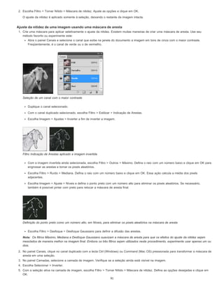Nota:
2. Escolha Filtro > Tornar Nítido > Máscara de nitidez. Ajuste as opções e clique em OK.
O ajuste da nitidez é aplicado somente à seleção, deixando o restante da imagem intacta.
Ajuste da nitidez de uma imagem usando uma máscara de aresta
1. Crie uma máscara para aplicar seletivamente o ajuste da nitidez. Existem muitas maneiras de criar uma máscara de aresta. Use seu
método favorito ou experimente este:
Abra o painel Canais e selecione o canal que exibe na janela do documento a imagem em tons de cinza com o maior contraste.
Freqüentemente, é o canal de verde ou o de vermelho.
Seleção de um canal com o maior contraste
Duplique o canal selecionado.
Com o canal duplicado selecionado, escolha Filtro > Estilizar > Indicação de Arestas.
Escolha Imagem > Ajustes > Inverter a fim de inverter a imagem.
Filtro Indicação de Arestas aplicado e imagem invertida
Com a imagem invertida ainda selecionada, escolha Filtro > Outros > Máximo. Defina o raio com um número baixo e clique em OK para
engrossar as arestas e tornar os pixels aleatórios.
Escolha Filtro > Ruído > Mediana. Defina o raio com um número baixo e clique em OK. Essa ação calcula a média dos pixels
adjacentes.
Escolha Imagem > Ajuste > Níveis e defina o ponto preto com um número alto para eliminar os pixels aleatórios. Se necessário,
também é possível pintar com preto para retocar a máscara de aresta final.
Definição do ponto preto como um número alto, em Níveis, para eliminar os pixels aleatórios na máscara de aresta
Escolha Filtro > Desfoque > Desfoque Gaussiano para definir a difusão das arestas.
Os filtros Máximo, Mediana e Desfoque Gaussiano suavizam a máscara de aresta para que os efeitos do ajuste da nitidez sejam
mesclados de maneira melhor na imagem final. Embora os três filtros sejam utilizados neste procedimento, experimente usar apenas um ou
dois.
2. No painel Canais, clique no canal duplicado com a tecla Ctrl (Windows) ou Command (Mac OS) pressionada para transformar a máscara de
aresta em uma seleção.
3. No painel Camadas, selecione a camada de imagem. Verifique se a seleção ainda está visível na imagem.
4. Escolha Selecionar > Inverter.
5. Com a seleção ativa na camada de imagem, escolha Filtro > Tornar Nítido > Máscara de nitidez. Defina as opções desejadas e clique em
OK.
91
 