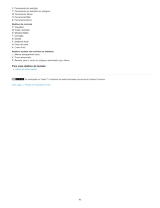 As publicações no Twitter™ e Facebook não estão licenciadas nos termos da Creative Commons.
Aviso Legal | Política de Privacidade On-line
C: Ferramenta de restrição
Y: Ferramenta de restrição em polígono
M: Ferramenta Mover
H: Ferramenta Mão
Z: Ferramenta Zoom
Atalhos de controle
P: Visualizar
W: Exibir restrição
E: Mostrar Malha
T: Correção
S: Escala
F: Distância focal
R: Fator de corte
A: Como Foto
Atalhos ocultos não visíveis na interface
L: Alterna transparente fosco
X: Zoom temporário
E: Reverte para o canto do polígono adicionado opor último
Para mais atalhos do teclado
Atalhos de teclado padrão
95
 