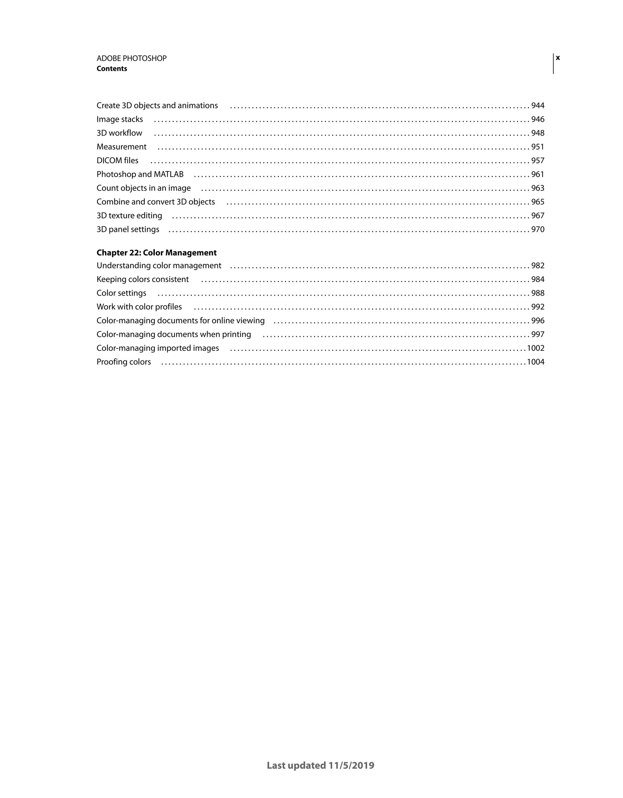 x
ADOBE PHOTOSHOP
Contents
Last updated 11/5/2019
Create 3D objects and animations . . . . . . . . . . . . . . . . . . . . . . . . . . . . . . . . . . . . . . . . . . . . . . . . . . . . . . . . . . . . . . . . . . . . . . . . . . . . . . . . . . . 944
Image stacks . . . . . . . . . . . . . . . . . . . . . . . . . . . . . . . . . . . . . . . . . . . . . . . . . . . . . . . . . . . . . . . . . . . . . . . . . . . . . . . . . . . . . . . . . . . . . . . . . . . . . . . . 946
3D workflow . . . . . . . . . . . . . . . . . . . . . . . . . . . . . . . . . . . . . . . . . . . . . . . . . . . . . . . . . . . . . . . . . . . . . . . . . . . . . . . . . . . . . . . . . . . . . . . . . . . . . . . . 948
Measurement . . . . . . . . . . . . . . . . . . . . . . . . . . . . . . . . . . . . . . . . . . . . . . . . . . . . . . . . . . . . . . . . . . . . . . . . . . . . . . . . . . . . . . . . . . . . . . . . . . . . . . . 951
DICOM files . . . . . . . . . . . . . . . . . . . . . . . . . . . . . . . . . . . . . . . . . . . . . . . . . . . . . . . . . . . . . . . . . . . . . . . . . . . . . . . . . . . . . . . . . . . . . . . . . . . . . . . . . 957
Photoshop and MATLAB . . . . . . . . . . . . . . . . . . . . . . . . . . . . . . . . . . . . . . . . . . . . . . . . . . . . . . . . . . . . . . . . . . . . . . . . . . . . . . . . . . . . . . . . . . . . . 961
Count objects in an image . . . . . . . . . . . . . . . . . . . . . . . . . . . . . . . . . . . . . . . . . . . . . . . . . . . . . . . . . . . . . . . . . . . . . . . . . . . . . . . . . . . . . . . . . . . 963
Combine and convert 3D objects . . . . . . . . . . . . . . . . . . . . . . . . . . . . . . . . . . . . . . . . . . . . . . . . . . . . . . . . . . . . . . . . . . . . . . . . . . . . . . . . . . . . 965
3D texture editing . . . . . . . . . . . . . . . . . . . . . . . . . . . . . . . . . . . . . . . . . . . . . . . . . . . . . . . . . . . . . . . . . . . . . . . . . . . . . . . . . . . . . . . . . . . . . . . . . . . 967
3D panel settings . . . . . . . . . . . . . . . . . . . . . . . . . . . . . . . . . . . . . . . . . . . . . . . . . . . . . . . . . . . . . . . . . . . . . . . . . . . . . . . . . . . . . . . . . . . . . . . . . . . . 970
Chapter 22: Color Management
Understanding color management . . . . . . . . . . . . . . . . . . . . . . . . . . . . . . . . . . . . . . . . . . . . . . . . . . . . . . . . . . . . . . . . . . . . . . . . . . . . . . . . . . . 982
Keeping colors consistent . . . . . . . . . . . . . . . . . . . . . . . . . . . . . . . . . . . . . . . . . . . . . . . . . . . . . . . . . . . . . . . . . . . . . . . . . . . . . . . . . . . . . . . . . . . 984
Color settings . . . . . . . . . . . . . . . . . . . . . . . . . . . . . . . . . . . . . . . . . . . . . . . . . . . . . . . . . . . . . . . . . . . . . . . . . . . . . . . . . . . . . . . . . . . . . . . . . . . . . . . 988
Work with color profiles . . . . . . . . . . . . . . . . . . . . . . . . . . . . . . . . . . . . . . . . . . . . . . . . . . . . . . . . . . . . . . . . . . . . . . . . . . . . . . . . . . . . . . . . . . . . . 992
Color-managing documents for online viewing . . . . . . . . . . . . . . . . . . . . . . . . . . . . . . . . . . . . . . . . . . . . . . . . . . . . . . . . . . . . . . . . . . . . . . . 996
Color-managing documents when printing . . . . . . . . . . . . . . . . . . . . . . . . . . . . . . . . . . . . . . . . . . . . . . . . . . . . . . . . . . . . . . . . . . . . . . . . . . 997
Color-managing imported images . . . . . . . . . . . . . . . . . . . . . . . . . . . . . . . . . . . . . . . . . . . . . . . . . . . . . . . . . . . . . . . . . . . . . . . . . . . . . . . . . .1002
Proofing colors . . . . . . . . . . . . . . . . . . . . . . . . . . . . . . . . . . . . . . . . . . . . . . . . . . . . . . . . . . . . . . . . . . . . . . . . . . . . . . . . . . . . . . . . . . . . . . . . . . . . .1004
 
