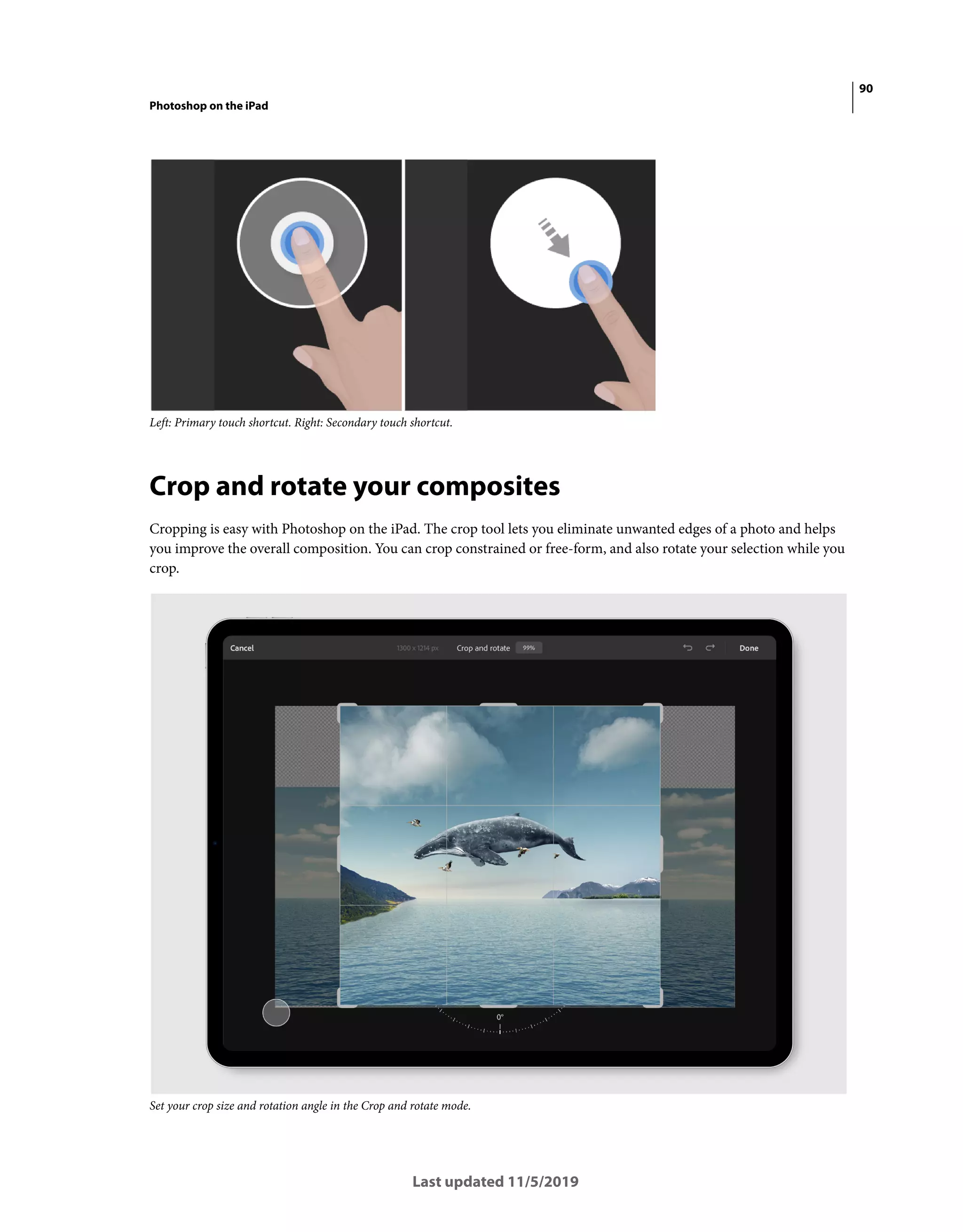90
Photoshop on the iPad
Last updated 11/5/2019
Left: Primary touch shortcut. Right: Secondary touch shortcut.
Crop and rotate your composites
Cropping is easy with Photoshop on the iPad. The crop tool lets you eliminate unwanted edges of a photo and helps
you improve the overall composition. You can crop constrained or free-form, and also rotate your selection while you
crop.
Set your crop size and rotation angle in the Crop and rotate mode.
 