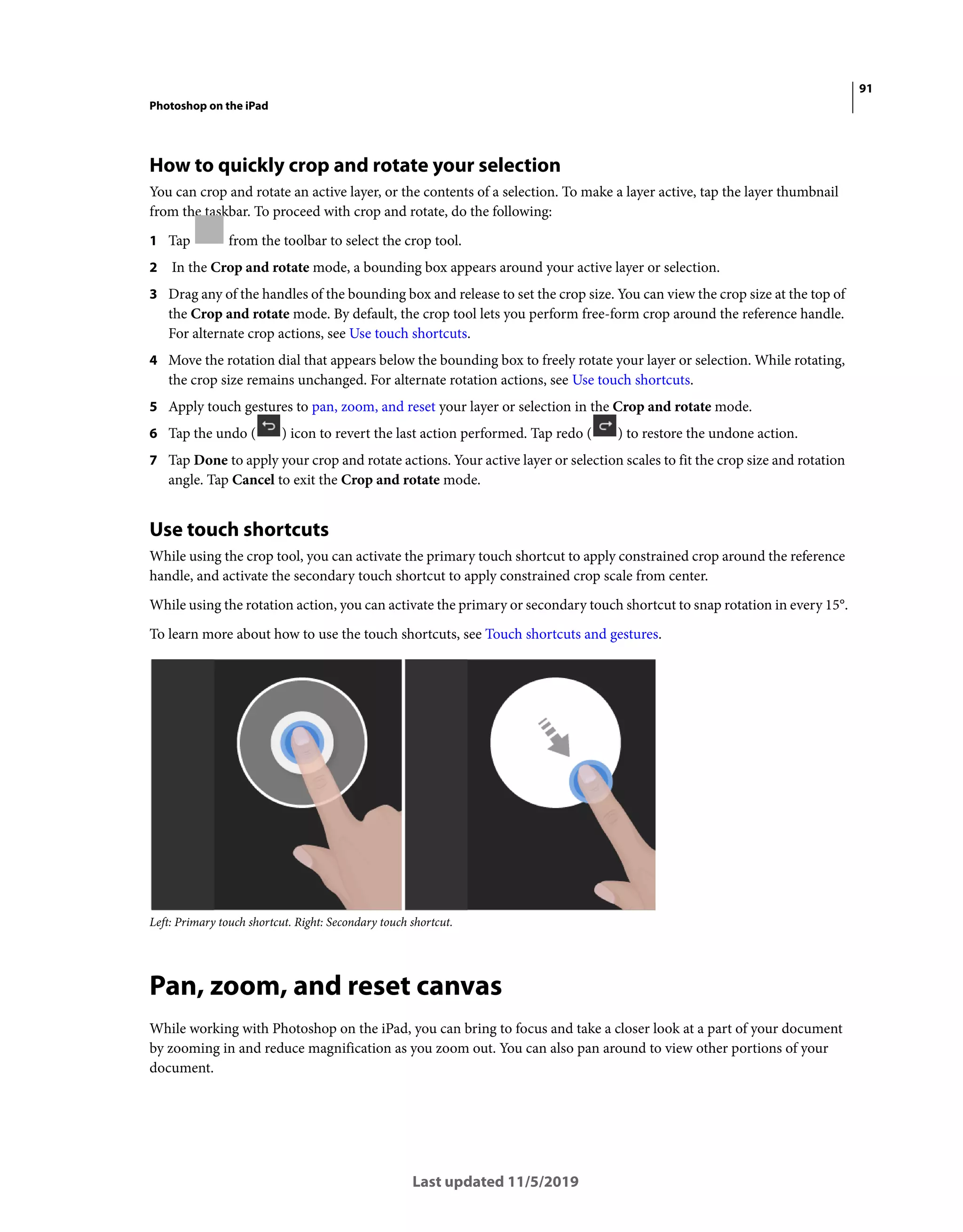 91
Photoshop on the iPad
Last updated 11/5/2019
How to quickly crop and rotate your selection
You can crop and rotate an active layer, or the contents of a selection. To make a layer active, tap the layer thumbnail
from the taskbar. To proceed with crop and rotate, do the following:
1 Tap from the toolbar to select the crop tool.
2 In the Crop and rotate mode, a bounding box appears around your active layer or selection.
3 Drag any of the handles of the bounding box and release to set the crop size. You can view the crop size at the top of
the Crop and rotate mode. By default, the crop tool lets you perform free-form crop around the reference handle.
For alternate crop actions, see Use touch shortcuts.
4 Move the rotation dial that appears below the bounding box to freely rotate your layer or selection. While rotating,
the crop size remains unchanged. For alternate rotation actions, see Use touch shortcuts.
5 Apply touch gestures to pan, zoom, and reset your layer or selection in the Crop and rotate mode.
6 Tap the undo ( ) icon to revert the last action performed. Tap redo ( ) to restore the undone action.
7 Tap Done to apply your crop and rotate actions. Your active layer or selection scales to fit the crop size and rotation
angle. Tap Cancel to exit the Crop and rotate mode.
Use touch shortcuts
While using the crop tool, you can activate the primary touch shortcut to apply constrained crop around the reference
handle, and activate the secondary touch shortcut to apply constrained crop scale from center.
While using the rotation action, you can activate the primary or secondary touch shortcut to snap rotation in every 15°.
To learn more about how to use the touch shortcuts, see Touch shortcuts and gestures.
Left: Primary touch shortcut. Right: Secondary touch shortcut.
Pan, zoom, and reset canvas
While working with Photoshop on the iPad, you can bring to focus and take a closer look at a part of your document
by zooming in and reduce magnification as you zoom out. You can also pan around to view other portions of your
document.
 