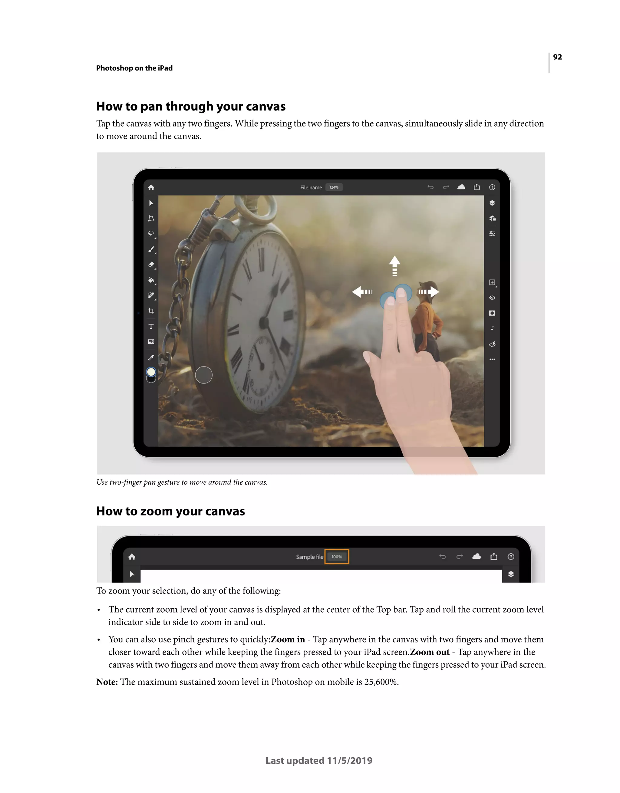 92
Photoshop on the iPad
Last updated 11/5/2019
How to pan through your canvas
Tap the canvas with any two fingers. While pressing the two fingers to the canvas, simultaneously slide in any direction
to move around the canvas.
Use two-finger pan gesture to move around the canvas.
How to zoom your canvas
To zoom your selection, do any of the following:
• The current zoom level of your canvas is displayed at the center of the Top bar. Tap and roll the current zoom level
indicator side to side to zoom in and out.
• You can also use pinch gestures to quickly:Zoom in - Tap anywhere in the canvas with two fingers and move them
closer toward each other while keeping the fingers pressed to your iPad screen.Zoom out - Tap anywhere in the
canvas with two fingers and move them away from each other while keeping the fingers pressed to your iPad screen.
Note: The maximum sustained zoom level in Photoshop on mobile is 25,600%.
 