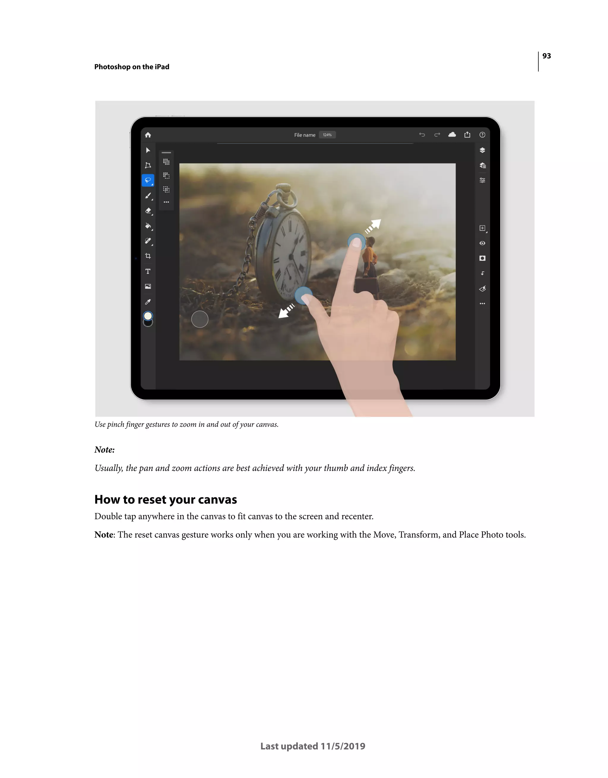 93
Photoshop on the iPad
Last updated 11/5/2019
Use pinch finger gestures to zoom in and out of your canvas.
Note:
Usually, the pan and zoom actions are best achieved with your thumb and index fingers.
How to reset your canvas
Double tap anywhere in the canvas to fit canvas to the screen and recenter.
Note: The reset canvas gesture works only when you are working with the Move, Transform, and Place Photo tools.
 