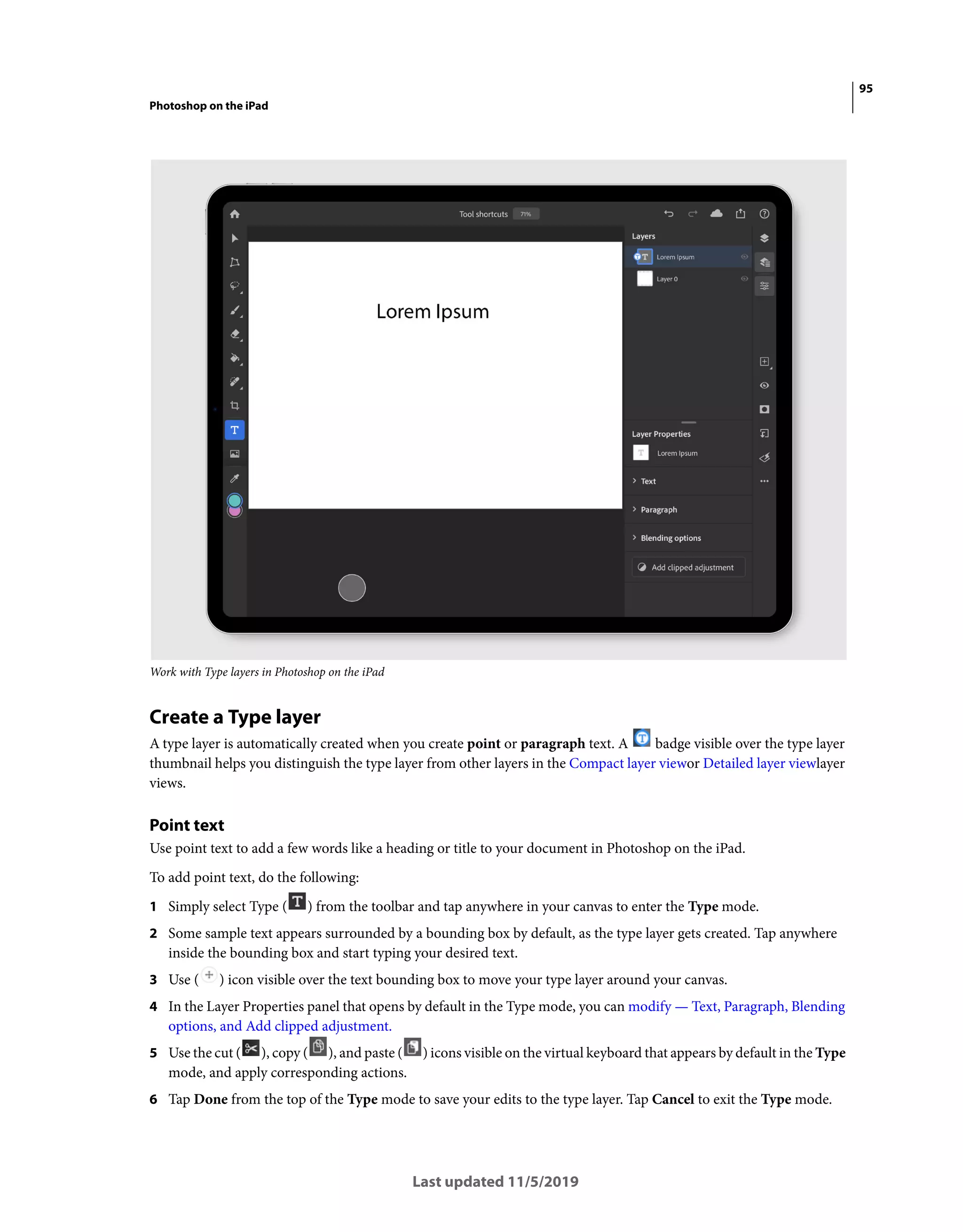 95
Photoshop on the iPad
Last updated 11/5/2019
Work with Type layers in Photoshop on the iPad
Create a Type layer
A type layer is automatically created when you create point or paragraph text. A badge visible over the type layer
thumbnail helps you distinguish the type layer from other layers in the Compact layer viewor Detailed layer viewlayer
views.
Point text
Use point text to add a few words like a heading or title to your document in Photoshop on the iPad.
To add point text, do the following:
1 Simply select Type ( ) from the toolbar and tap anywhere in your canvas to enter the Type mode.
2 Some sample text appears surrounded by a bounding box by default, as the type layer gets created. Tap anywhere
inside the bounding box and start typing your desired text.
3 Use ( ) icon visible over the text bounding box to move your type layer around your canvas.
4 In the Layer Properties panel that opens by default in the Type mode, you can modify — Text, Paragraph, Blending
options, and Add clipped adjustment.
5 Use the cut ( ), copy ( ), and paste ( ) icons visible on the virtual keyboard that appears by default in the Type
mode, and apply corresponding actions.
6 Tap Done from the top of the Type mode to save your edits to the type layer. Tap Cancel to exit the Type mode.
 