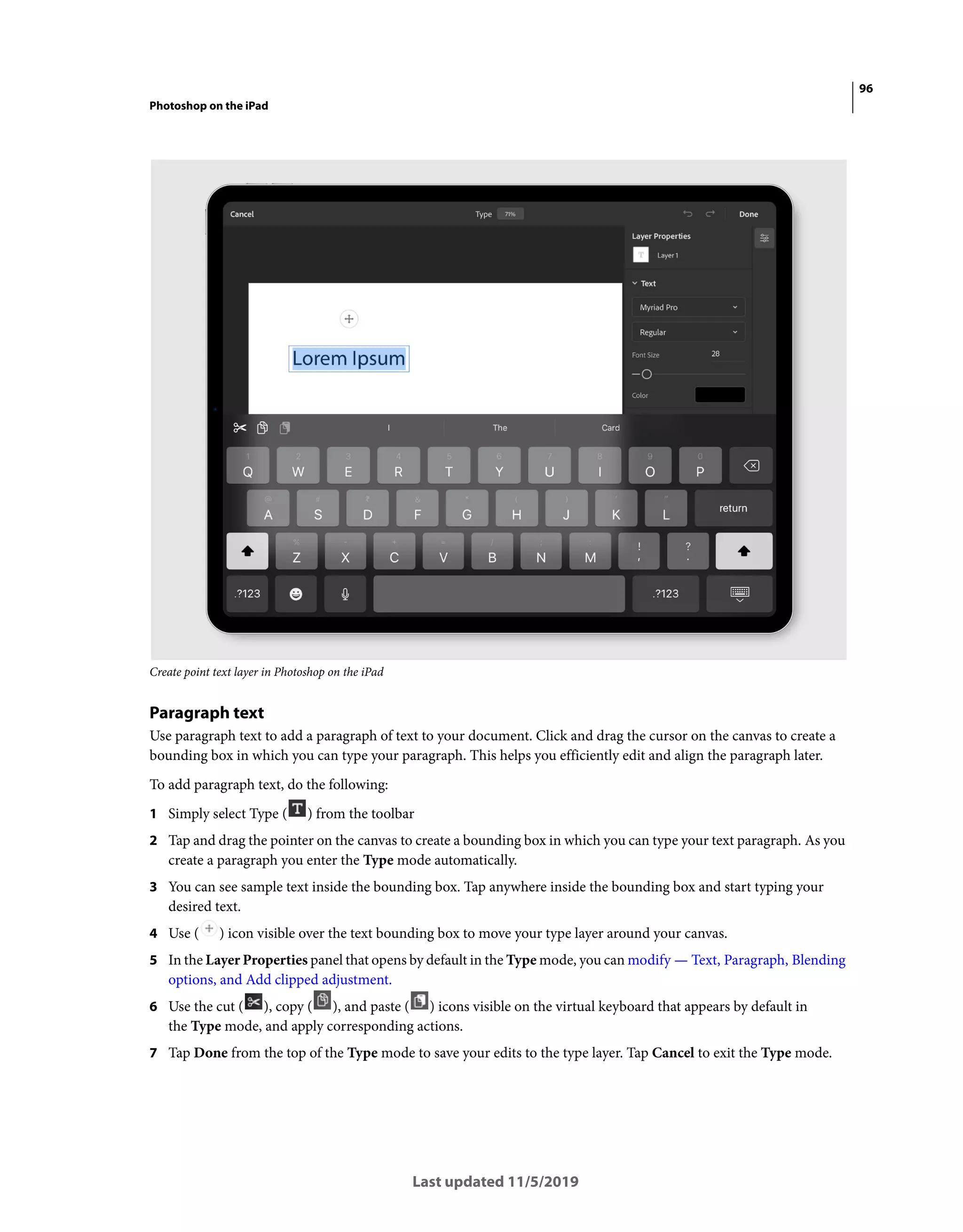 96
Photoshop on the iPad
Last updated 11/5/2019
Create point text layer in Photoshop on the iPad
Paragraph text
Use paragraph text to add a paragraph of text to your document. Click and drag the cursor on the canvas to create a
bounding box in which you can type your paragraph. This helps you efficiently edit and align the paragraph later.
To add paragraph text, do the following:
1 Simply select Type ( ) from the toolbar
2 Tap and drag the pointer on the canvas to create a bounding box in which you can type your text paragraph. As you
create a paragraph you enter the Type mode automatically.
3 You can see sample text inside the bounding box. Tap anywhere inside the bounding box and start typing your
desired text.
4 Use ( ) icon visible over the text bounding box to move your type layer around your canvas.
5 In the Layer Properties panel that opens by default in the Type mode, you can modify — Text, Paragraph, Blending
options, and Add clipped adjustment.
6 Use the cut ( ), copy ( ), and paste ( ) icons visible on the virtual keyboard that appears by default in
the Type mode, and apply corresponding actions.
7 Tap Done from the top of the Type mode to save your edits to the type layer. Tap Cancel to exit the Type mode.
 