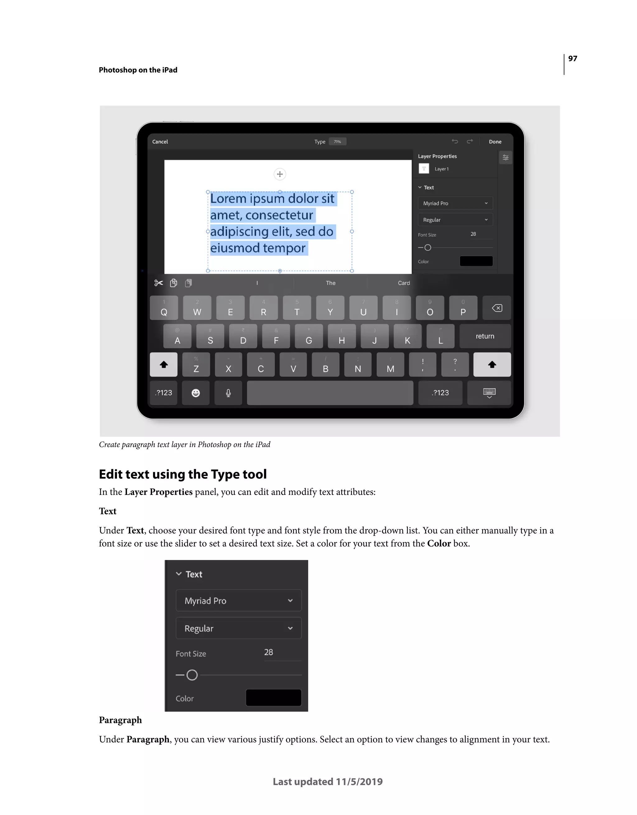 97
Photoshop on the iPad
Last updated 11/5/2019
Create paragraph text layer in Photoshop on the iPad
Edit text using the Type tool
In the Layer Properties panel, you can edit and modify text attributes:
Text
Under Text, choose your desired font type and font style from the drop-down list. You can either manually type in a
font size or use the slider to set a desired text size. Set a color for your text from the Color box.
Paragraph
Under Paragraph, you can view various justify options. Select an option to view changes to alignment in your text.
 