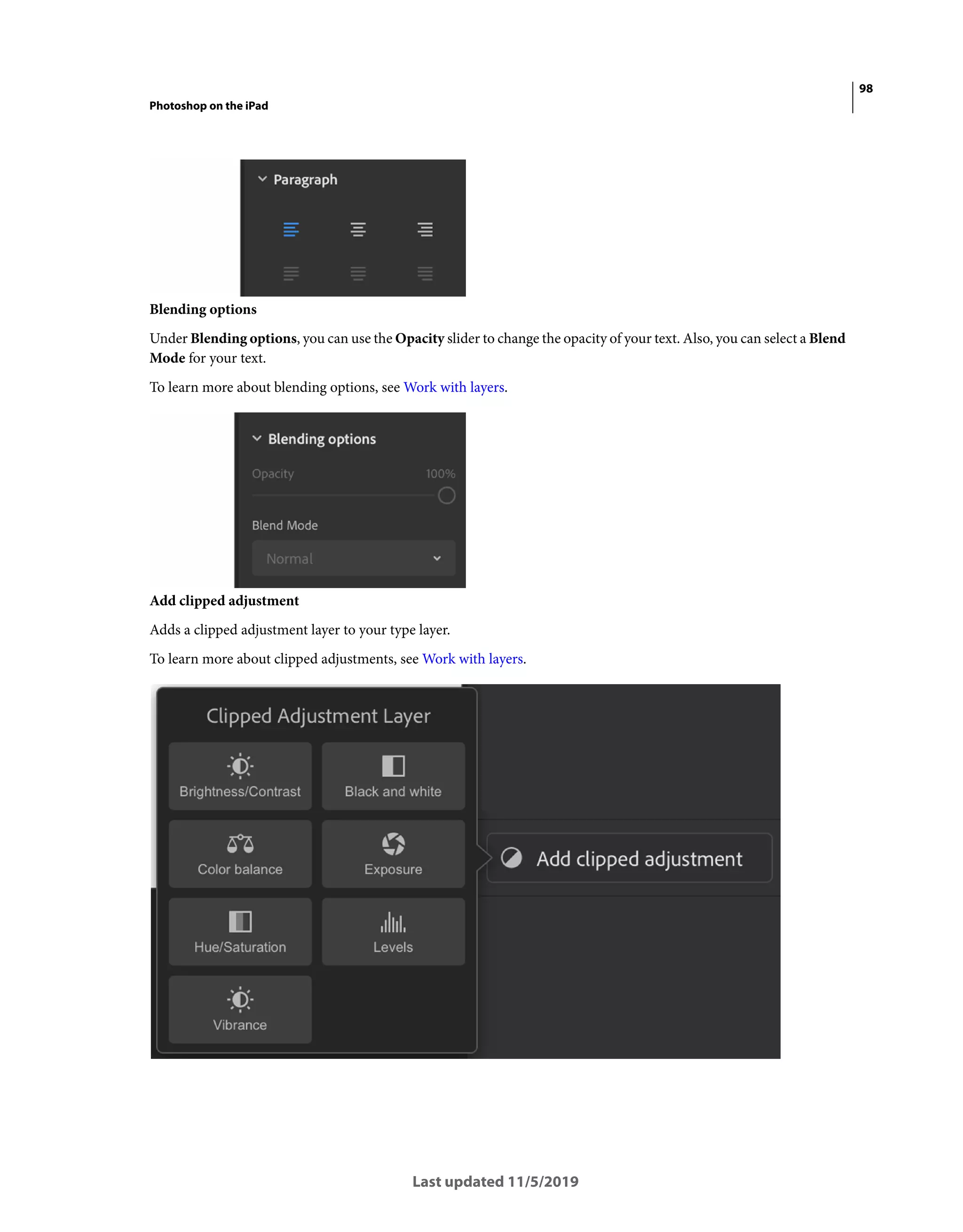 98
Photoshop on the iPad
Last updated 11/5/2019
Blending options
Under Blending options, you can use the Opacity slider to change the opacity of your text. Also, you can select a Blend
Mode for your text.
To learn more about blending options, see Work with layers.
Add clipped adjustment
Adds a clipped adjustment layer to your type layer.
To learn more about clipped adjustments, see Work with layers.
 