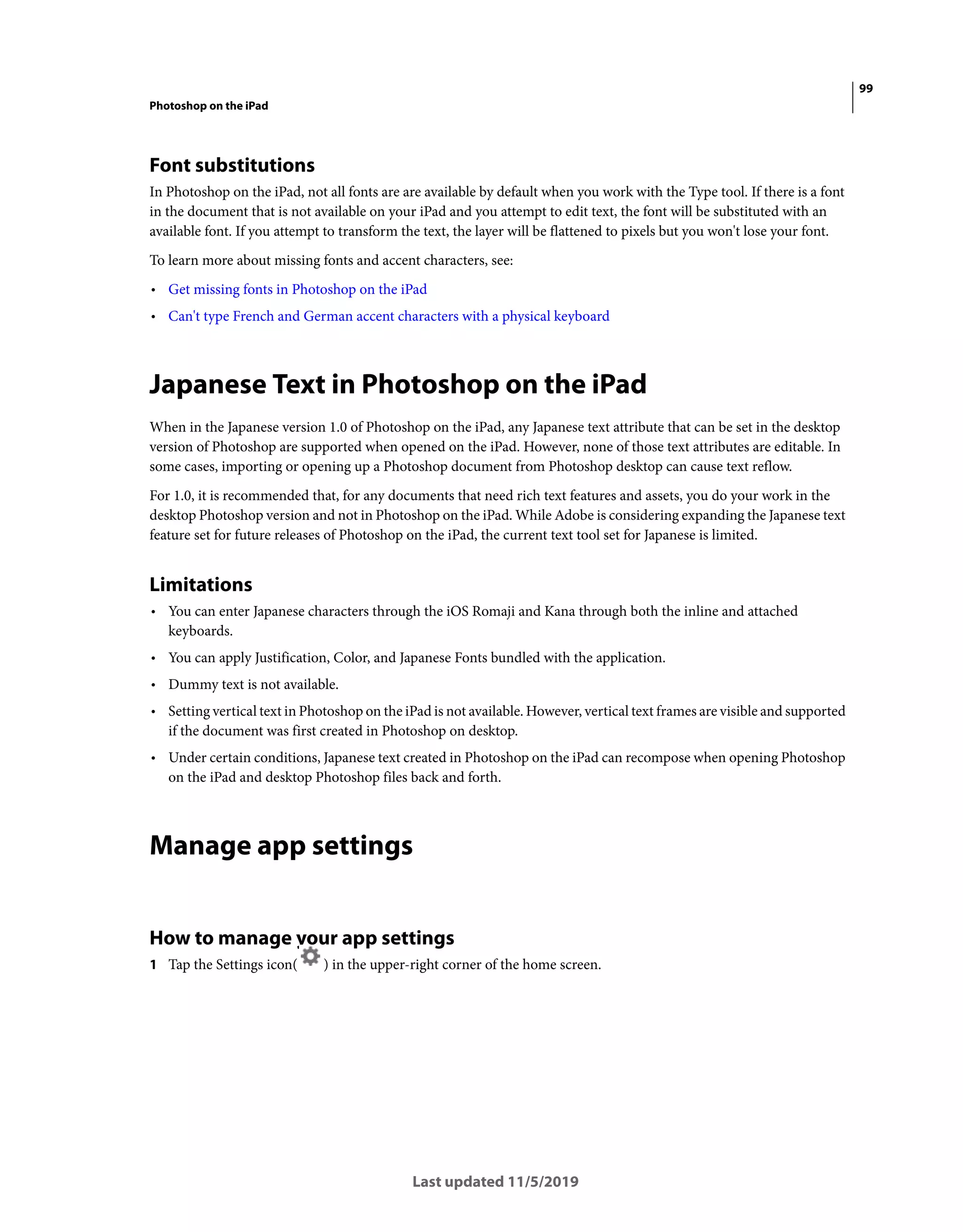 99
Photoshop on the iPad
Last updated 11/5/2019
Font substitutions
In Photoshop on the iPad, not all fonts are are available by default when you work with the Type tool. If there is a font
in the document that is not available on your iPad and you attempt to edit text, the font will be substituted with an
available font. If you attempt to transform the text, the layer will be flattened to pixels but you won't lose your font.
To learn more about missing fonts and accent characters, see:
• Get missing fonts in Photoshop on the iPad
• Can't type French and German accent characters with a physical keyboard
Japanese Text in Photoshop on the iPad
When in the Japanese version 1.0 of Photoshop on the iPad, any Japanese text attribute that can be set in the desktop
version of Photoshop are supported when opened on the iPad. However, none of those text attributes are editable. In
some cases, importing or opening up a Photoshop document from Photoshop desktop can cause text reflow.
For 1.0, it is recommended that, for any documents that need rich text features and assets, you do your work in the
desktop Photoshop version and not in Photoshop on the iPad. While Adobe is considering expanding the Japanese text
feature set for future releases of Photoshop on the iPad, the current text tool set for Japanese is limited.
Limitations
• You can enter Japanese characters through the iOS Romaji and Kana through both the inline and attached
keyboards.
• You can apply Justification, Color, and Japanese Fonts bundled with the application.
• Dummy text is not available.
• Setting vertical text in Photoshop on the iPad is not available. However, vertical text frames are visible and supported
if the document was first created in Photoshop on desktop.
• Under certain conditions, Japanese text created in Photoshop on the iPad can recompose when opening Photoshop
on the iPad and desktop Photoshop files back and forth.
Manage app settings
How to manage your app settings
1 Tap the Settings icon( ) in the upper-right corner of the home screen.
 