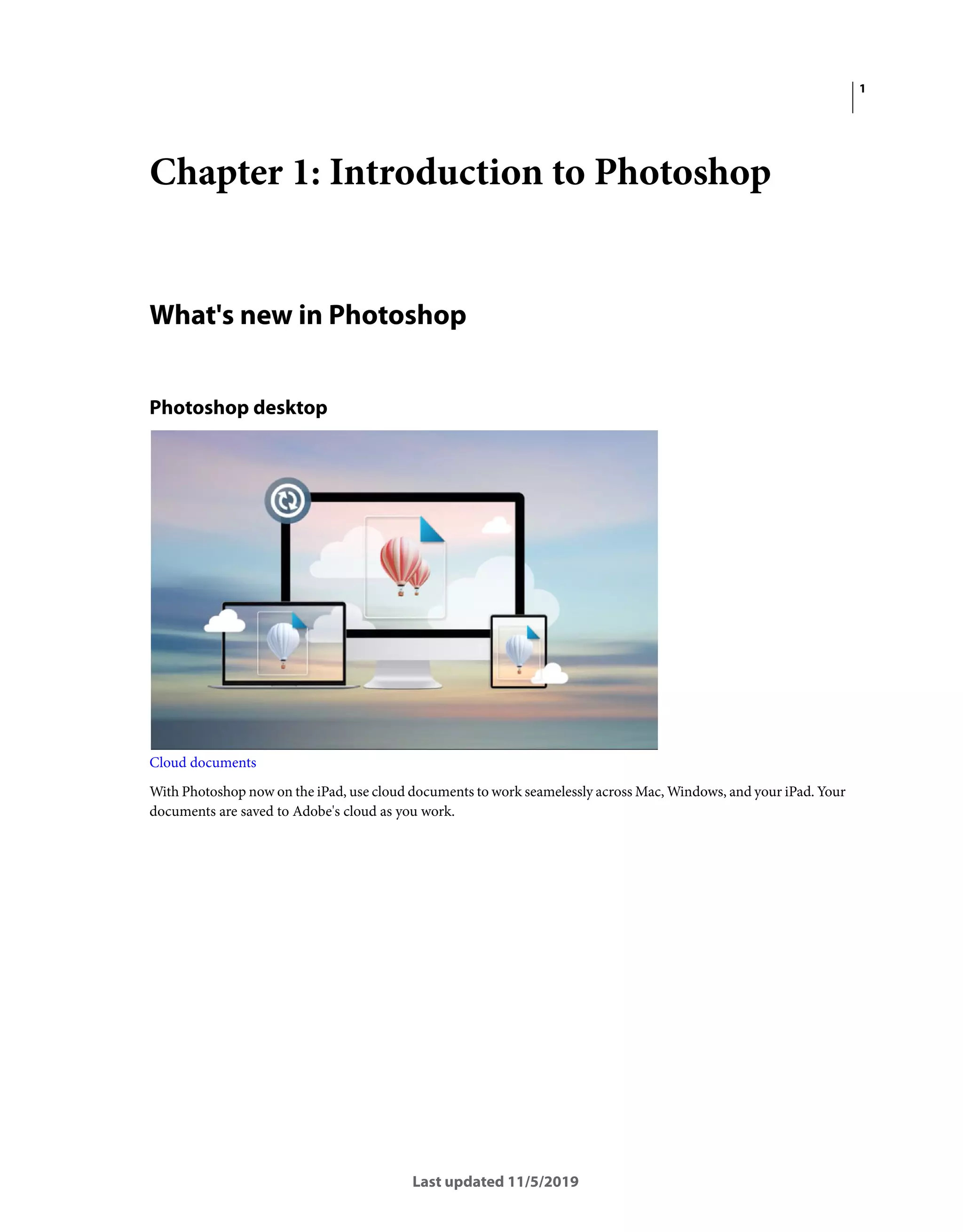 1
Last updated 11/5/2019
Chapter 1: Introduction to Photoshop
What's new in Photoshop
Photoshop desktop
Cloud documents
With Photoshop now on the iPad, use cloud documents to work seamelessly across Mac, Windows, and your iPad. Your
documents are saved to Adobe's cloud as you work.
 