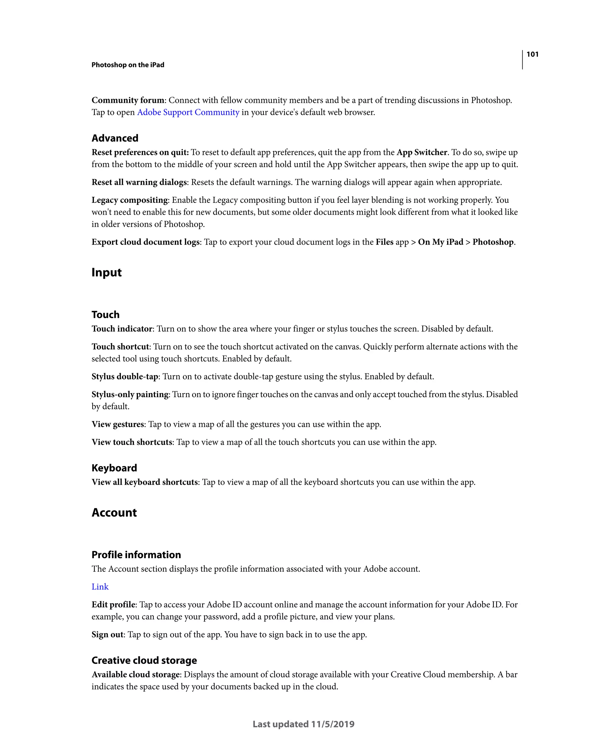 101
Photoshop on the iPad
Last updated 11/5/2019
Community forum: Connect with fellow community members and be a part of trending discussions in Photoshop.
Tap to open Adobe Support Community in your device's default web browser.
Advanced
Reset preferences on quit: To reset to default app preferences, quit the app from the App Switcher. To do so, swipe up
from the bottom to the middle of your screen and hold until the App Switcher appears, then swipe the app up to quit.
Reset all warning dialogs: Resets the default warnings. The warning dialogs will appear again when appropriate.
Legacy compositing: Enable the Legacy compositing button if you feel layer blending is not working properly. You
won't need to enable this for new documents, but some older documents might look different from what it looked like
in older versions of Photoshop.
Export cloud document logs: Tap to export your cloud document logs in the Files app > On My iPad > Photoshop.
Input
Touch
Touch indicator: Turn on to show the area where your finger or stylus touches the screen. Disabled by default.
Touch shortcut: Turn on to see the touch shortcut activated on the canvas. Quickly perform alternate actions with the
selected tool using touch shortcuts. Enabled by default.
Stylus double-tap: Turn on to activate double-tap gesture using the stylus. Enabled by default.
Stylus-only painting: Turn on to ignore finger touches on the canvas and only accept touched from the stylus. Disabled
by default.
View gestures: Tap to view a map of all the gestures you can use within the app.
View touch shortcuts: Tap to view a map of all the touch shortcuts you can use within the app.
Keyboard
View all keyboard shortcuts: Tap to view a map of all the keyboard shortcuts you can use within the app.
Account
Profile information
The Account section displays the profile information associated with your Adobe account.
Link
Edit profile: Tap to access your Adobe ID account online and manage the account information for your Adobe ID. For
example, you can change your password, add a profile picture, and view your plans.
Sign out: Tap to sign out of the app. You have to sign back in to use the app.
Creative cloud storage
Available cloud storage: Displays the amount of cloud storage available with your Creative Cloud membership. A bar
indicates the space used by your documents backed up in the cloud.
 