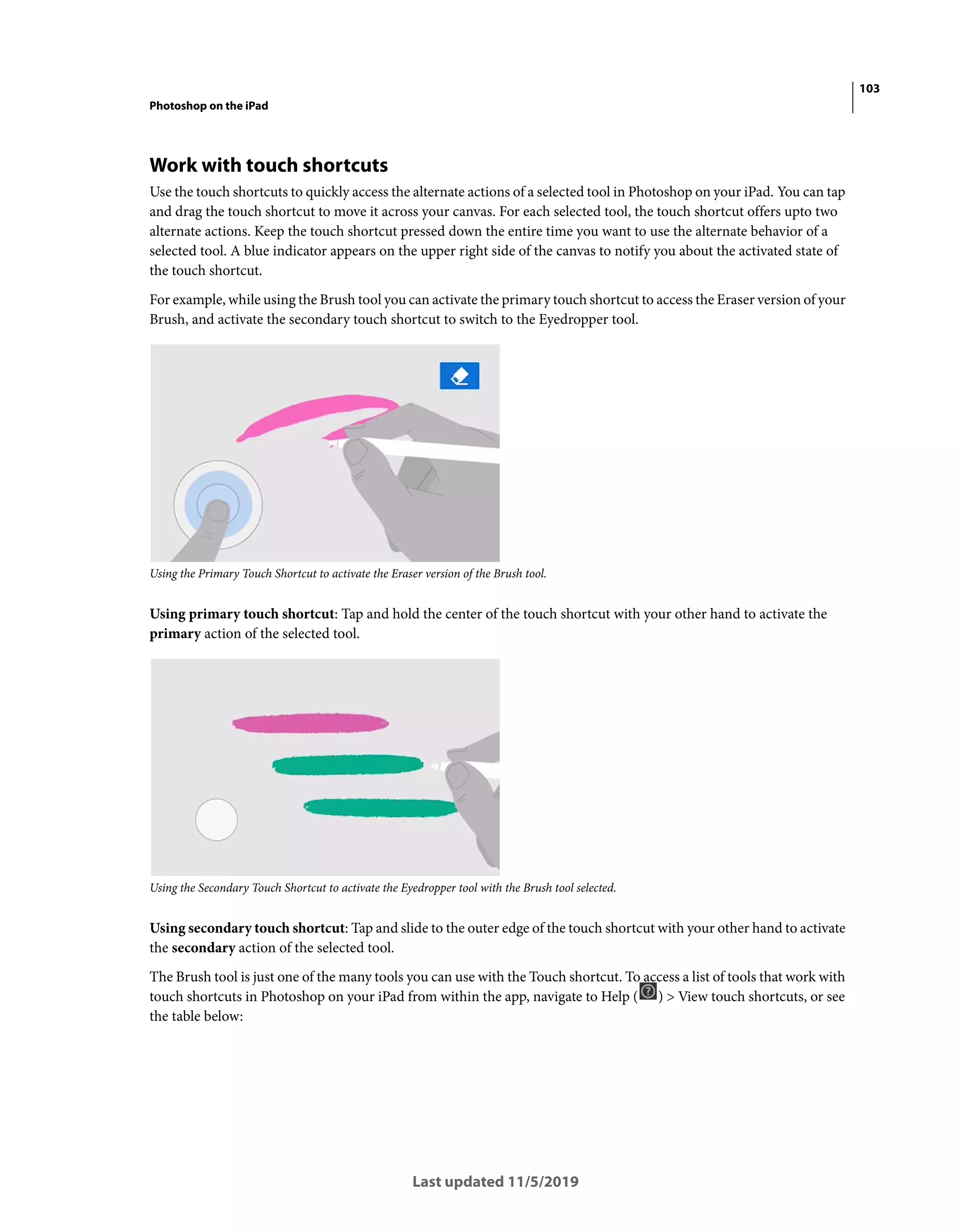 103
Photoshop on the iPad
Last updated 11/5/2019
Work with touch shortcuts
Use the touch shortcuts to quickly access the alternate actions of a selected tool in Photoshop on your iPad. You can tap
and drag the touch shortcut to move it across your canvas. For each selected tool, the touch shortcut offers upto two
alternate actions. Keep the touch shortcut pressed down the entire time you want to use the alternate behavior of a
selected tool. A blue indicator appears on the upper right side of the canvas to notify you about the activated state of
the touch shortcut.
For example, while using the Brush tool you can activate the primary touch shortcut to access the Eraser version of your
Brush, and activate the secondary touch shortcut to switch to the Eyedropper tool.
Using the Primary Touch Shortcut to activate the Eraser version of the Brush tool.
Using primary touch shortcut: Tap and hold the center of the touch shortcut with your other hand to activate the
primary action of the selected tool.
Using the Secondary Touch Shortcut to activate the Eyedropper tool with the Brush tool selected.
Using secondary touch shortcut: Tap and slide to the outer edge of the touch shortcut with your other hand to activate
the secondary action of the selected tool.
The Brush tool is just one of the many tools you can use with the Touch shortcut. To access a list of tools that work with
touch shortcuts in Photoshop on your iPad from within the app, navigate to Help ( ) > View touch shortcuts, or see
the table below:
 