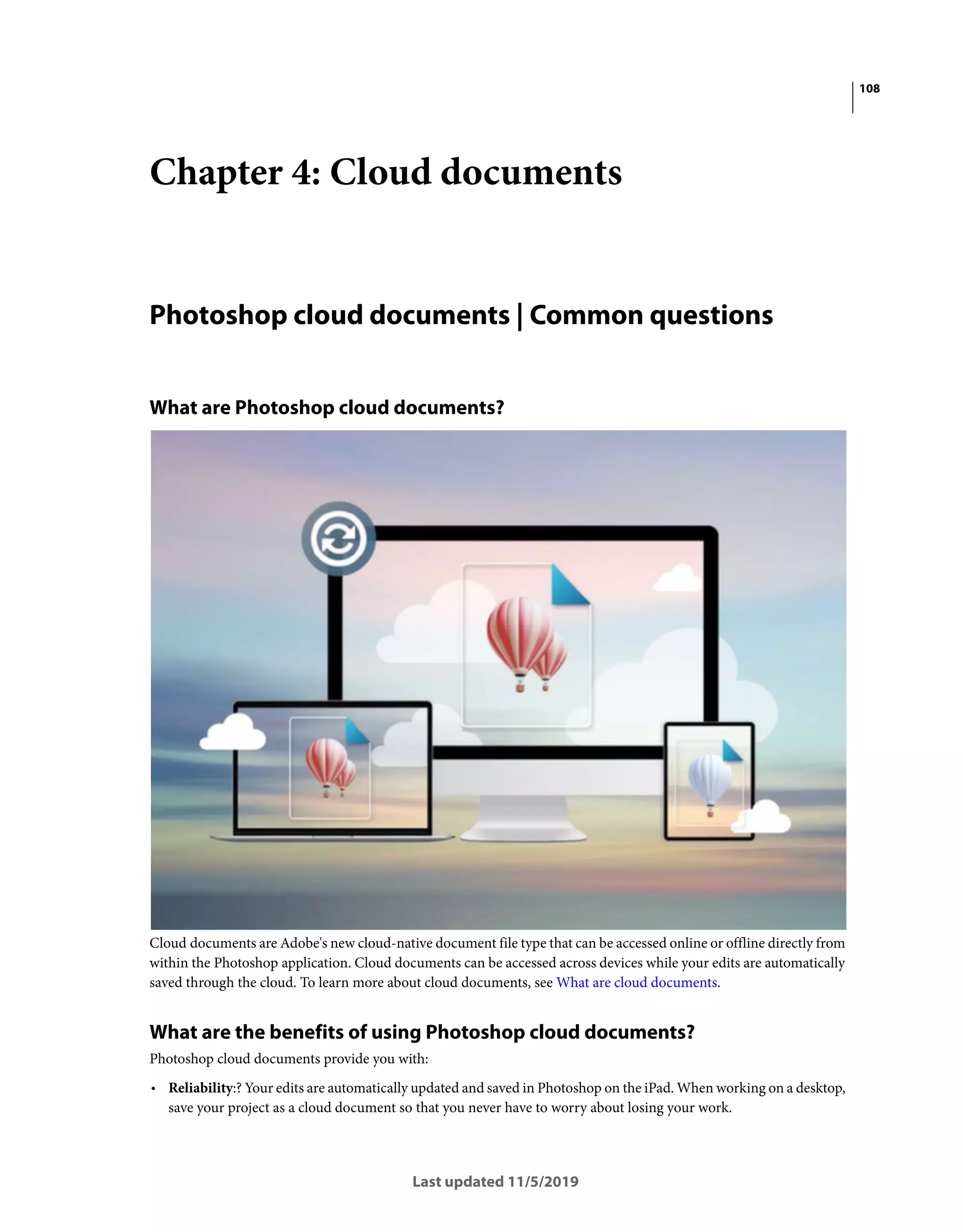 108
Last updated 11/5/2019
Chapter 4: Cloud documents
Photoshop cloud documents | Common questions
What are Photoshop cloud documents?
Cloud documents are Adobe's new cloud-native document file type that can be accessed online or offline directly from
within the Photoshop application. Cloud documents can be accessed across devices while your edits are automatically
saved through the cloud. To learn more about cloud documents, see What are cloud documents.
What are the benefits of using Photoshop cloud documents?
Photoshop cloud documents provide you with:
• Reliability:? Your edits are automatically updated and saved in Photoshop on the iPad. When working on a desktop,
save your project as a cloud document so that you never have to worry about losing your work.
 