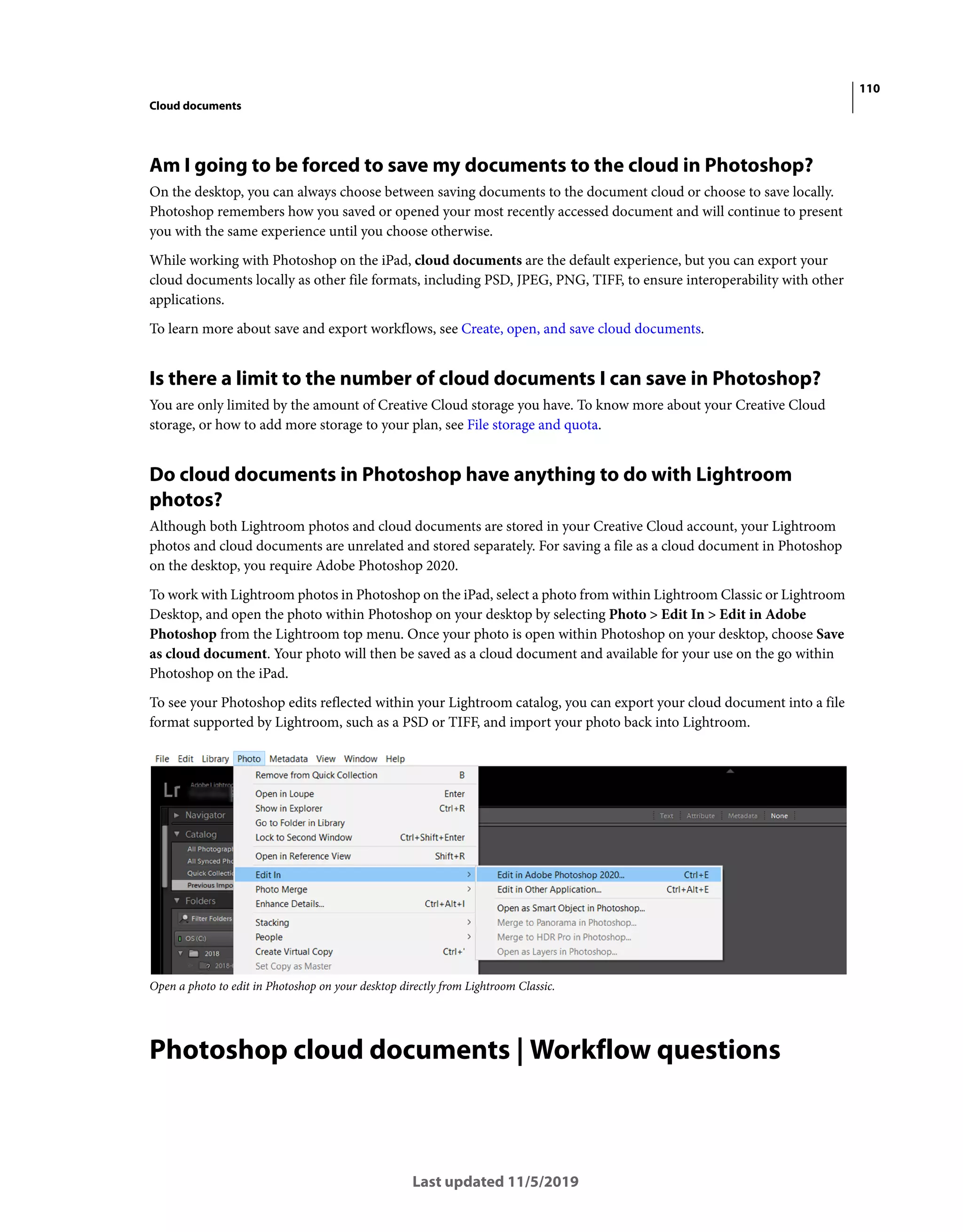 110
Cloud documents
Last updated 11/5/2019
Am I going to be forced to save my documents to the cloud in Photoshop?
On the desktop, you can always choose between saving documents to the document cloud or choose to save locally.
Photoshop remembers how you saved or opened your most recently accessed document and will continue to present
you with the same experience until you choose otherwise.
While working with Photoshop on the iPad, cloud documents are the default experience, but you can export your
cloud documents locally as other file formats, including PSD, JPEG, PNG, TIFF, to ensure interoperability with other
applications.
To learn more about save and export workflows, see Create, open, and save cloud documents.
Is there a limit to the number of cloud documents I can save in Photoshop?
You are only limited by the amount of Creative Cloud storage you have. To know more about your Creative Cloud
storage, or how to add more storage to your plan, see File storage and quota.
Do cloud documents in Photoshop have anything to do with Lightroom
photos?
Although both Lightroom photos and cloud documents are stored in your Creative Cloud account, your Lightroom
photos and cloud documents are unrelated and stored separately. For saving a file as a cloud document in Photoshop
on the desktop, you require Adobe Photoshop 2020.
To work with Lightroom photos in Photoshop on the iPad, select a photo from within Lightroom Classic or Lightroom
Desktop, and open the photo within Photoshop on your desktop by selecting Photo > Edit In > Edit in Adobe
Photoshop from the Lightroom top menu. Once your photo is open within Photoshop on your desktop, choose Save
as cloud document. Your photo will then be saved as a cloud document and available for your use on the go within
Photoshop on the iPad.
To see your Photoshop edits reflected within your Lightroom catalog, you can export your cloud document into a file
format supported by Lightroom, such as a PSD or TIFF, and import your photo back into Lightroom.
Open a photo to edit in Photoshop on your desktop directly from Lightroom Classic.
Photoshop cloud documents | Workflow questions
 
