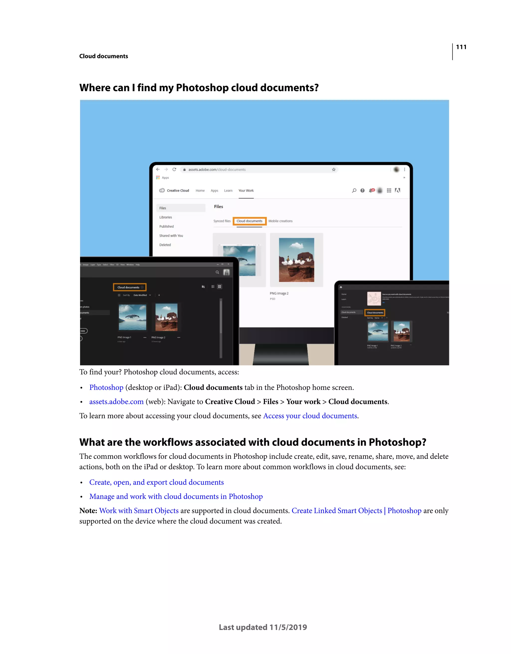 111
Cloud documents
Last updated 11/5/2019
Where can I find my Photoshop cloud documents?
To find your? Photoshop cloud documents, access:
• Photoshop (desktop or iPad): Cloud documents tab in the Photoshop home screen.
• assets.adobe.com (web): Navigate to Creative Cloud > Files > Your work > Cloud documents.
To learn more about accessing your cloud documents, see Access your cloud documents.
What are the workflows associated with cloud documents in Photoshop?
The common workflows for cloud documents in Photoshop include create, edit, save, rename, share, move, and delete
actions, both on the iPad or desktop. To learn more about common workflows in cloud documents, see:
• Create, open, and export cloud documents
• Manage and work with cloud documents in Photoshop
Note: Work with Smart Objects are supported in cloud documents. Create Linked Smart Objects | Photoshop are only
supported on the device where the cloud document was created.
 