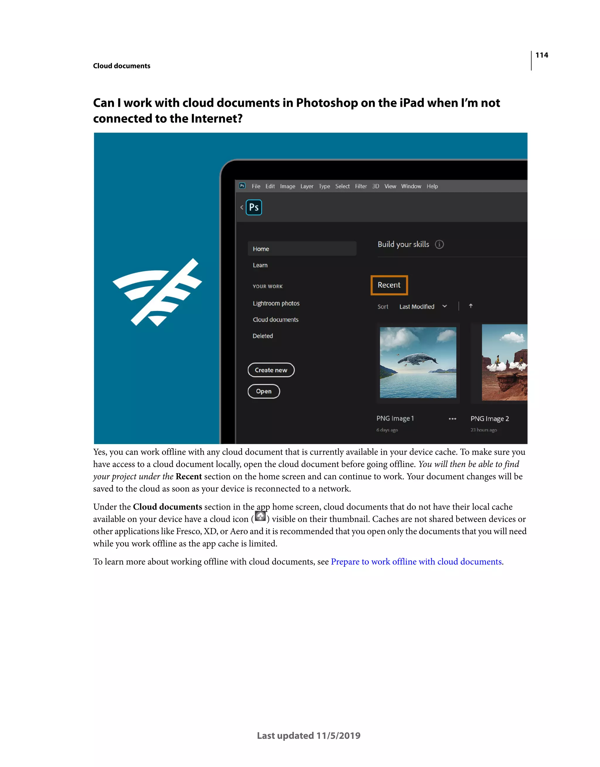 114
Cloud documents
Last updated 11/5/2019
Can I work with cloud documents in Photoshop on the iPad when I’m not
connected to the Internet?
Yes, you can work offline with any cloud document that is currently available in your device cache. To make sure you
have access to a cloud document locally, open the cloud document before going offline. You will then be able to find
your project under the Recent section on the home screen and can continue to work. Your document changes will be
saved to the cloud as soon as your device is reconnected to a network.
Under the Cloud documents section in the app home screen, cloud documents that do not have their local cache
available on your device have a cloud icon ( ) visible on their thumbnail. Caches are not shared between devices or
other applications like Fresco, XD, or Aero and it is recommended that you open only the documents that you will need
while you work offline as the app cache is limited.
To learn more about working offline with cloud documents, see Prepare to work offline with cloud documents.
 