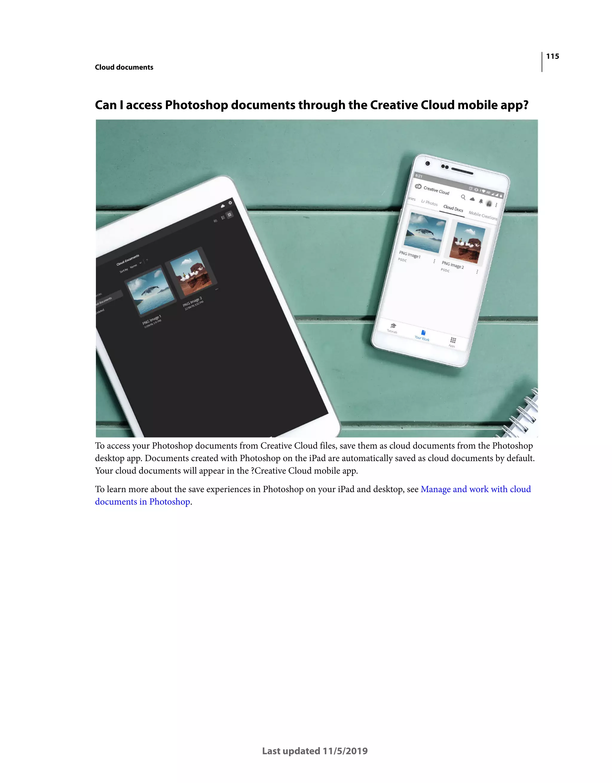 115
Cloud documents
Last updated 11/5/2019
Can I access Photoshop documents through the Creative Cloud mobile app?
To access your Photoshop documents from Creative Cloud files, save them as cloud documents from the Photoshop
desktop app. Documents created with Photoshop on the iPad are automatically saved as cloud documents by default.
Your cloud documents will appear in the ?Creative Cloud mobile app.
To learn more about the save experiences in Photoshop on your iPad and desktop, see Manage and work with cloud
documents in Photoshop.
 