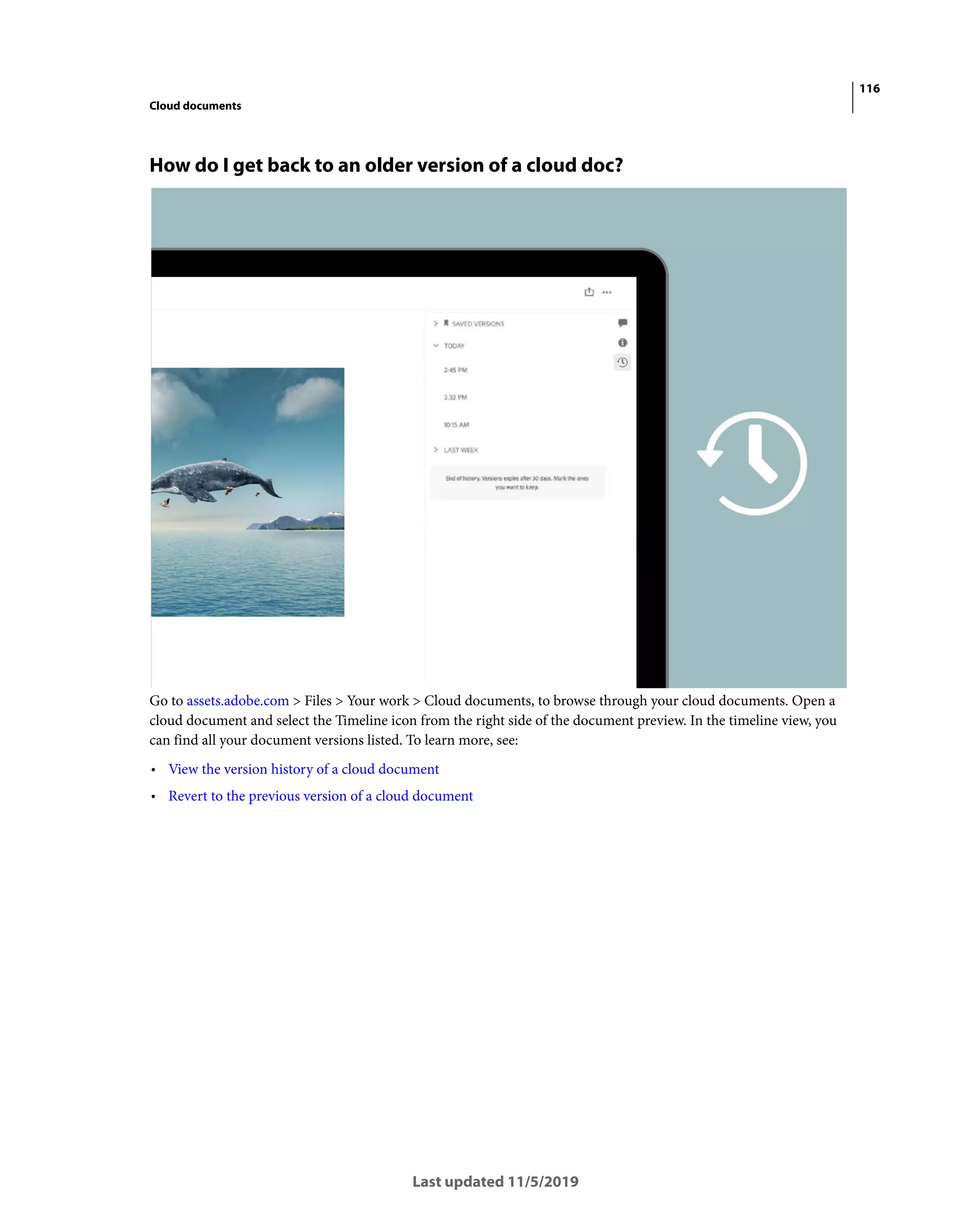116
Cloud documents
Last updated 11/5/2019
How do I get back to an older version of a cloud doc?
Go to assets.adobe.com > Files > Your work > Cloud documents, to browse through your cloud documents. Open a
cloud document and select the Timeline icon from the right side of the document preview. In the timeline view, you
can find all your document versions listed. To learn more, see:
• View the version history of a cloud document
• Revert to the previous version of a cloud document
 