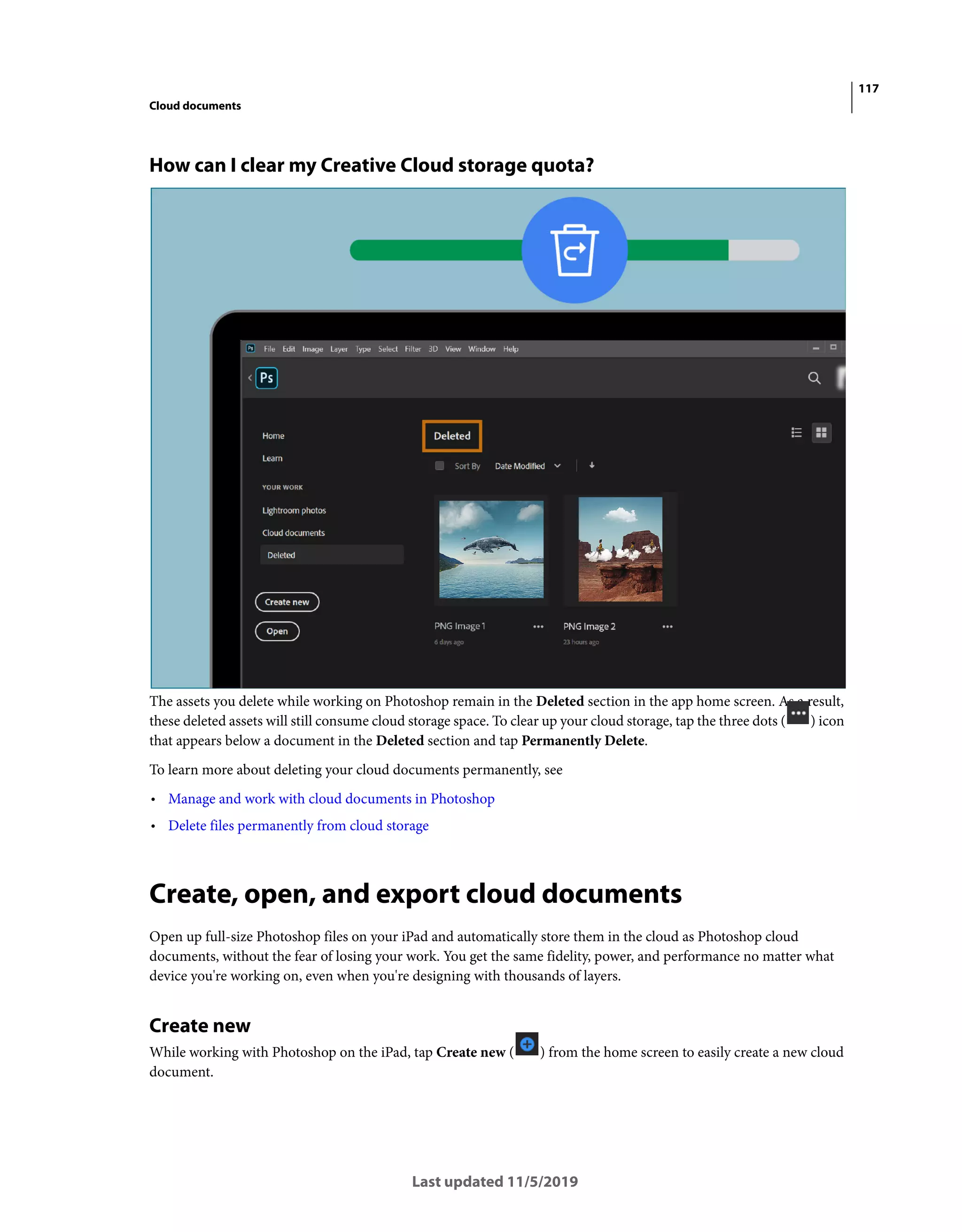 117
Cloud documents
Last updated 11/5/2019
How can I clear my Creative Cloud storage quota?
The assets you delete while working on Photoshop remain in the Deleted section in the app home screen. As a result,
these deleted assets will still consume cloud storage space. To clear up your cloud storage, tap the three dots ( ) icon
that appears below a document in the Deleted section and tap Permanently Delete.
To learn more about deleting your cloud documents permanently, see
• Manage and work with cloud documents in Photoshop
• Delete files permanently from cloud storage
Create, open, and export cloud documents
Open up full-size Photoshop files on your iPad and automatically store them in the cloud as Photoshop cloud
documents, without the fear of losing your work. You get the same fidelity, power, and performance no matter what
device you're working on, even when you're designing with thousands of layers.
Create new
While working with Photoshop on the iPad, tap Create new ( ) from the home screen to easily create a new cloud
document.
 