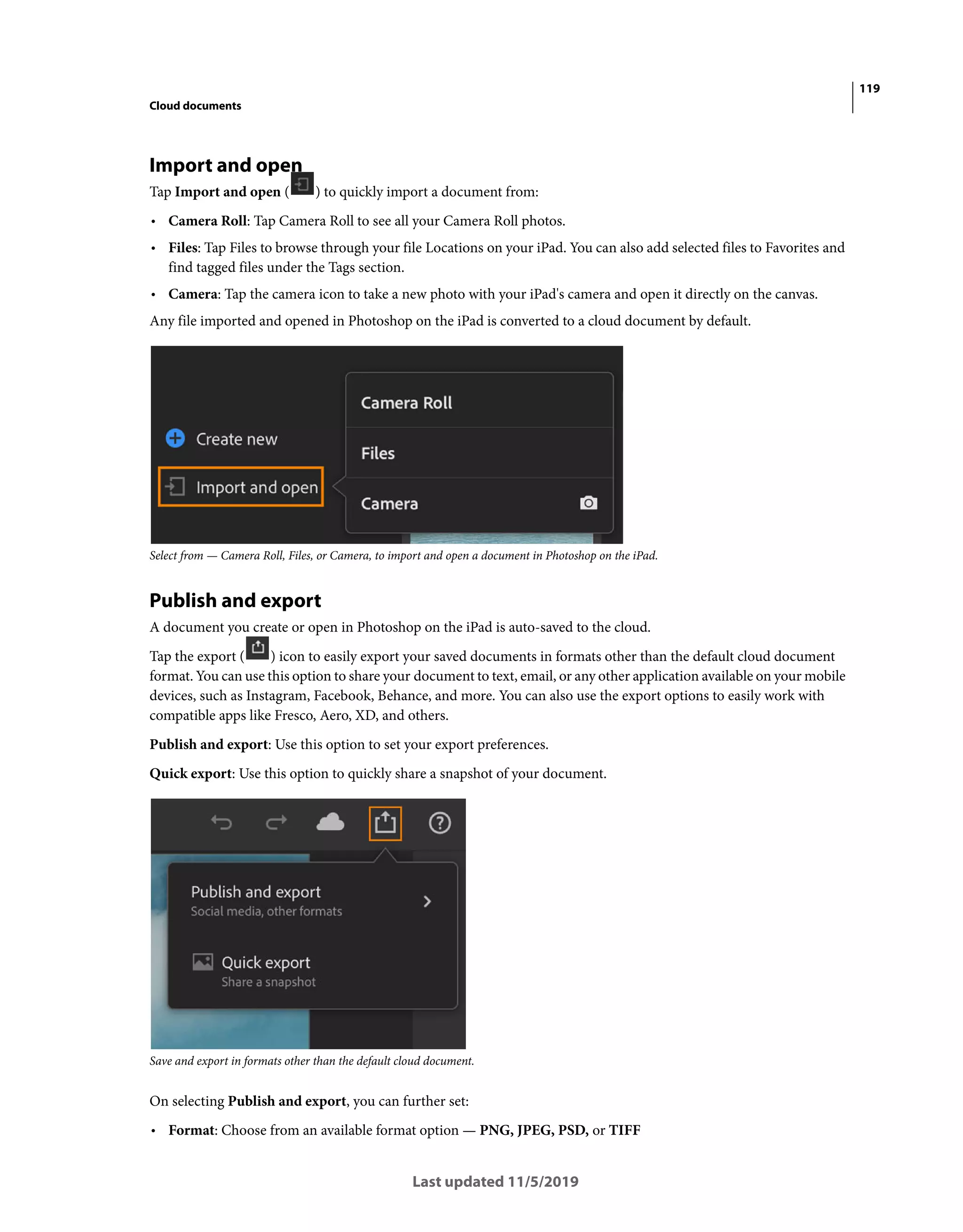 119
Cloud documents
Last updated 11/5/2019
Import and open
Tap Import and open ( ) to quickly import a document from:
• Camera Roll: Tap Camera Roll to see all your Camera Roll photos.
• Files: Tap Files to browse through your file Locations on your iPad. You can also add selected files to Favorites and
find tagged files under the Tags section.
• Camera: Tap the camera icon to take a new photo with your iPad's camera and open it directly on the canvas.
Any file imported and opened in Photoshop on the iPad is converted to a cloud document by default.
Select from — Camera Roll, Files, or Camera, to import and open a document in Photoshop on the iPad.
Publish and export
A document you create or open in Photoshop on the iPad is auto-saved to the cloud.
Tap the export ( ) icon to easily export your saved documents in formats other than the default cloud document
format. You can use this option to share your document to text, email, or any other application available on your mobile
devices, such as Instagram, Facebook, Behance, and more. You can also use the export options to easily work with
compatible apps like Fresco, Aero, XD, and others.
Publish and export: Use this option to set your export preferences.
Quick export: Use this option to quickly share a snapshot of your document.
Save and export in formats other than the default cloud document.
On selecting Publish and export, you can further set:
• Format: Choose from an available format option — PNG, JPEG, PSD, or TIFF
 
