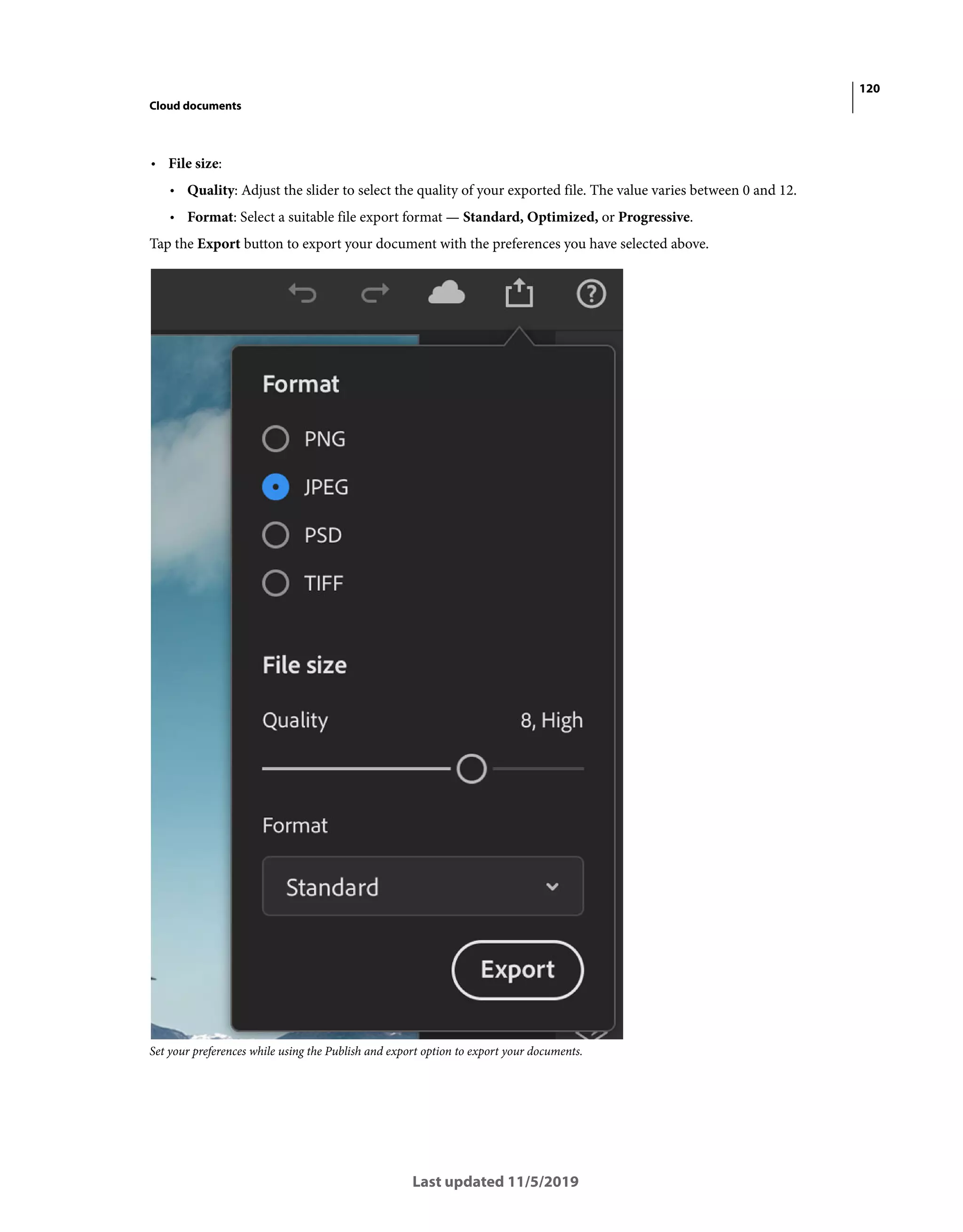 120
Cloud documents
Last updated 11/5/2019
• File size:
• Quality: Adjust the slider to select the quality of your exported file. The value varies between 0 and 12.
• Format: Select a suitable file export format — Standard, Optimized, or Progressive.
Tap the Export button to export your document with the preferences you have selected above.
Set your preferences while using the Publish and export option to export your documents.
 