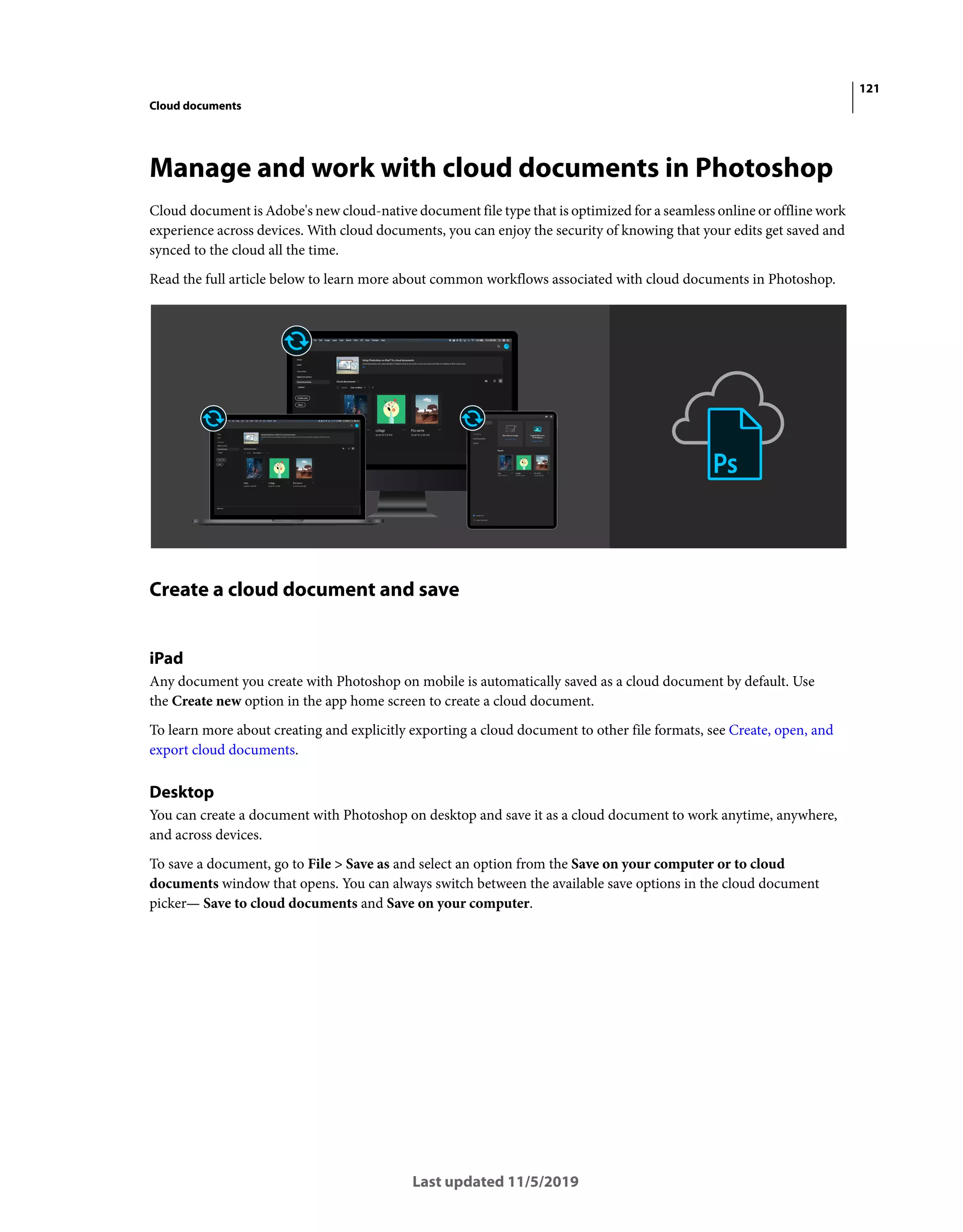 121
Cloud documents
Last updated 11/5/2019
Manage and work with cloud documents in Photoshop
Cloud document is Adobe's new cloud-native document file type that is optimized for a seamless online or offline work
experience across devices. With cloud documents, you can enjoy the security of knowing that your edits get saved and
synced to the cloud all the time.
Read the full article below to learn more about common workflows associated with cloud documents in Photoshop.
Create a cloud document and save
iPad
Any document you create with Photoshop on mobile is automatically saved as a cloud document by default. Use
the Create new option in the app home screen to create a cloud document.
To learn more about creating and explicitly exporting a cloud document to other file formats, see Create, open, and
export cloud documents.
Desktop
You can create a document with Photoshop on desktop and save it as a cloud document to work anytime, anywhere,
and across devices.
To save a document, go to File > Save as and select an option from the Save on your computer or to cloud
documents window that opens. You can always switch between the available save options in the cloud document
picker— Save to cloud documents and Save on your computer.
 