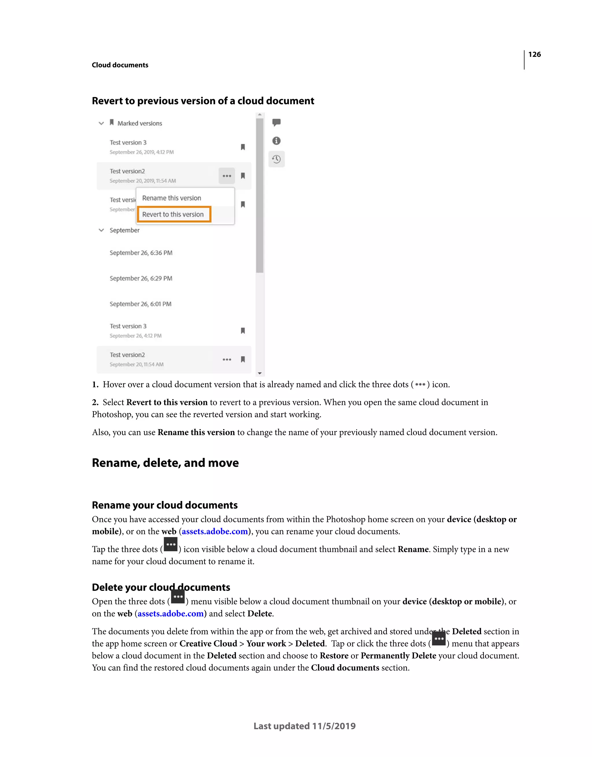 126
Cloud documents
Last updated 11/5/2019
Revert to previous version of a cloud document
1. Hover over a cloud document version that is already named and click the three dots ( ) icon.
2. Select Revert to this version to revert to a previous version. When you open the same cloud document in
Photoshop, you can see the reverted version and start working.
Also, you can use Rename this version to change the name of your previously named cloud document version.
Rename, delete, and move
Rename your cloud documents
Once you have accessed your cloud documents from within the Photoshop home screen on your device (desktop or
mobile), or on the web (assets.adobe.com), you can rename your cloud documents.
Tap the three dots ( ) icon visible below a cloud document thumbnail and select Rename. Simply type in a new
name for your cloud document to rename it.
Delete your cloud documents
Open the three dots ( ) menu visible below a cloud document thumbnail on your device (desktop or mobile), or
on the web (assets.adobe.com) and select Delete.
The documents you delete from within the app or from the web, get archived and stored under the Deleted section in
the app home screen or Creative Cloud > Your work > Deleted. Tap or click the three dots ( ) menu that appears
below a cloud document in the Deleted section and choose to Restore or Permanently Delete your cloud document.
You can find the restored cloud documents again under the Cloud documents section.
 