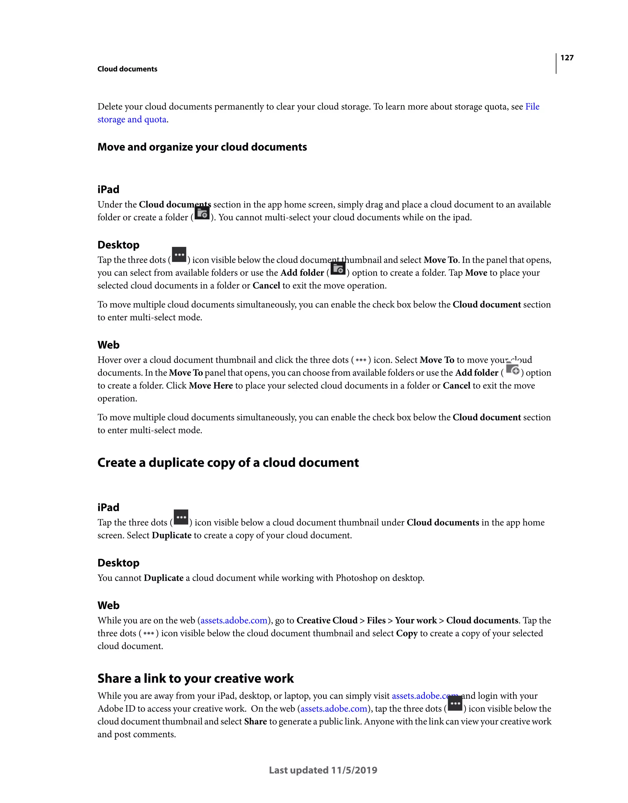 127
Cloud documents
Last updated 11/5/2019
Delete your cloud documents permanently to clear your cloud storage. To learn more about storage quota, see File
storage and quota.
Move and organize your cloud documents
iPad
Under the Cloud documents section in the app home screen, simply drag and place a cloud document to an available
folder or create a folder ( ). You cannot multi-select your cloud documents while on the ipad.
Desktop
Tap the three dots ( ) icon visible below the cloud document thumbnail and select Move To. In the panel that opens,
you can select from available folders or use the Add folder ( ) option to create a folder. Tap Move to place your
selected cloud documents in a folder or Cancel to exit the move operation.
To move multiple cloud documents simultaneously, you can enable the check box below the Cloud document section
to enter multi-select mode.
Web
Hover over a cloud document thumbnail and click the three dots ( ) icon. Select Move To to move your cloud
documents. In the Move To panel that opens, you can choose from available folders or use the Add folder ( ) option
to create a folder. Click Move Here to place your selected cloud documents in a folder or Cancel to exit the move
operation.
To move multiple cloud documents simultaneously, you can enable the check box below the Cloud document section
to enter multi-select mode.
Create a duplicate copy of a cloud document
iPad
Tap the three dots ( ) icon visible below a cloud document thumbnail under Cloud documents in the app home
screen. Select Duplicate to create a copy of your cloud document.
Desktop
You cannot Duplicate a cloud document while working with Photoshop on desktop.
Web
While you are on the web (assets.adobe.com), go to Creative Cloud > Files > Your work > Cloud documents. Tap the
three dots ( ) icon visible below the cloud document thumbnail and select Copy to create a copy of your selected
cloud document.
Share a link to your creative work
While you are away from your iPad, desktop, or laptop, you can simply visit assets.adobe.com and login with your
Adobe ID to access your creative work. On the web (assets.adobe.com), tap the three dots ( ) icon visible below the
cloud document thumbnail and select Share to generate a public link. Anyone with the link can view your creative work
and post comments.
 