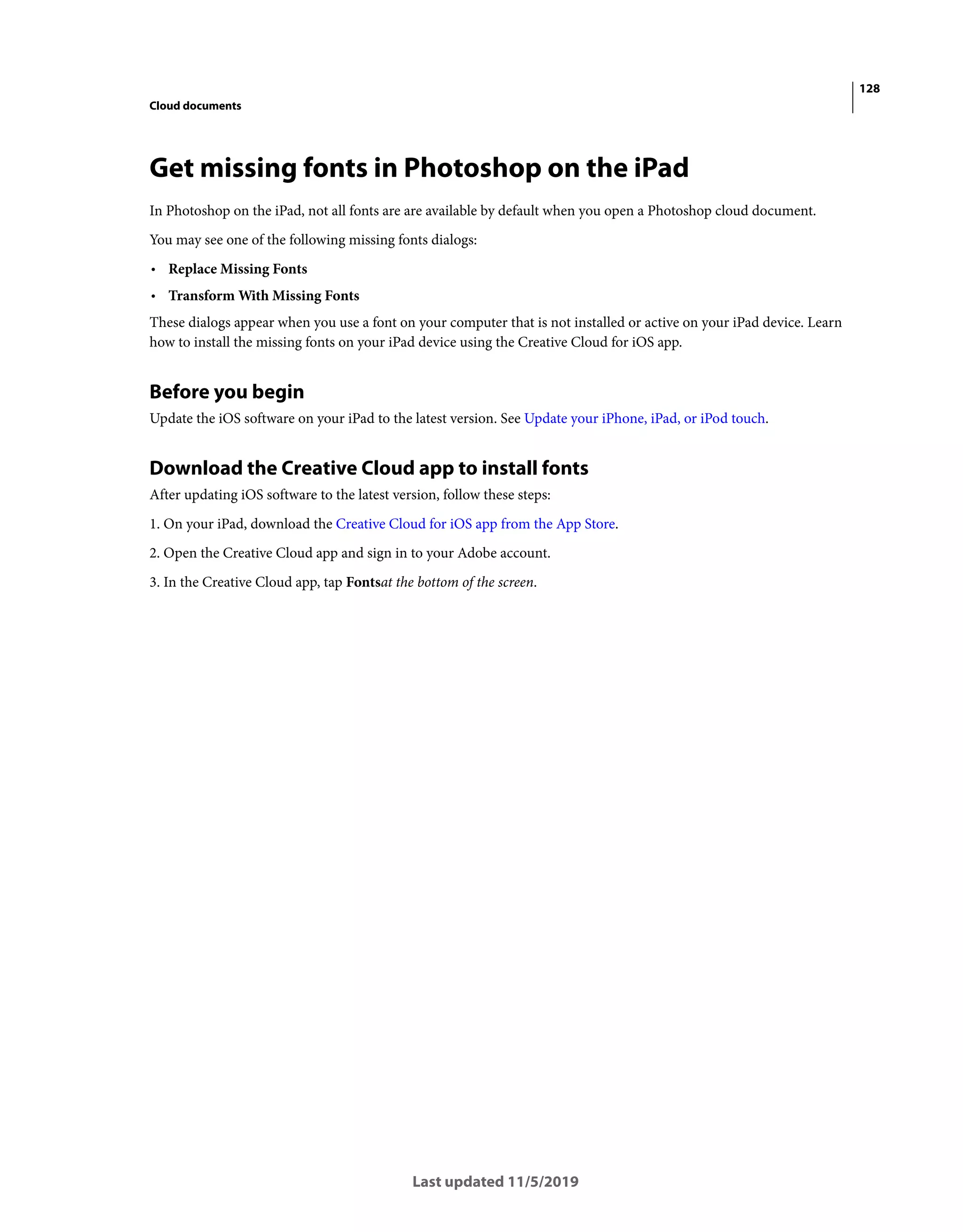 128
Cloud documents
Last updated 11/5/2019
Get missing fonts in Photoshop on the iPad
In Photoshop on the iPad, not all fonts are are available by default when you open a Photoshop cloud document.
You may see one of the following missing fonts dialogs:
• Replace Missing Fonts
• Transform With Missing Fonts
These dialogs appear when you use a font on your computer that is not installed or active on your iPad device. Learn
how to install the missing fonts on your iPad device using the Creative Cloud for iOS app.
Before you begin
Update the iOS software on your iPad to the latest version. See Update your iPhone, iPad, or iPod touch.
Download the Creative Cloud app to install fonts
After updating iOS software to the latest version, follow these steps:
1. On your iPad, download the Creative Cloud for iOS app from the App Store.
2. Open the Creative Cloud app and sign in to your Adobe account.
3. In the Creative Cloud app, tap Fontsat the bottom of the screen.
 