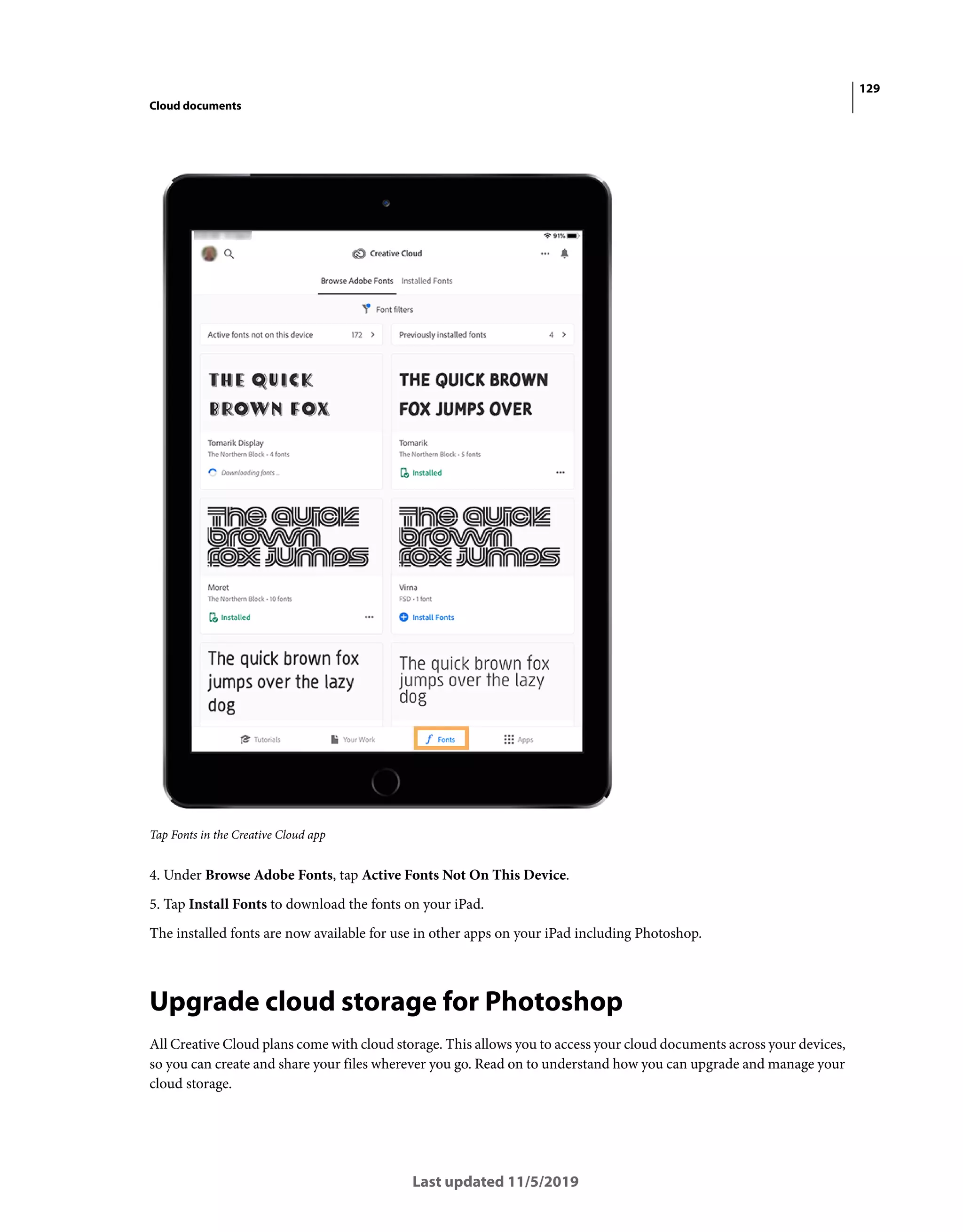 129
Cloud documents
Last updated 11/5/2019
Tap Fonts in the Creative Cloud app
4. Under Browse Adobe Fonts, tap Active Fonts Not On This Device.
5. Tap Install Fonts to download the fonts on your iPad.
The installed fonts are now available for use in other apps on your iPad including Photoshop.
Upgrade cloud storage for Photoshop
All Creative Cloud plans come with cloud storage. This allows you to access your cloud documents across your devices,
so you can create and share your files wherever you go. Read on to understand how you can upgrade and manage your
cloud storage.
 