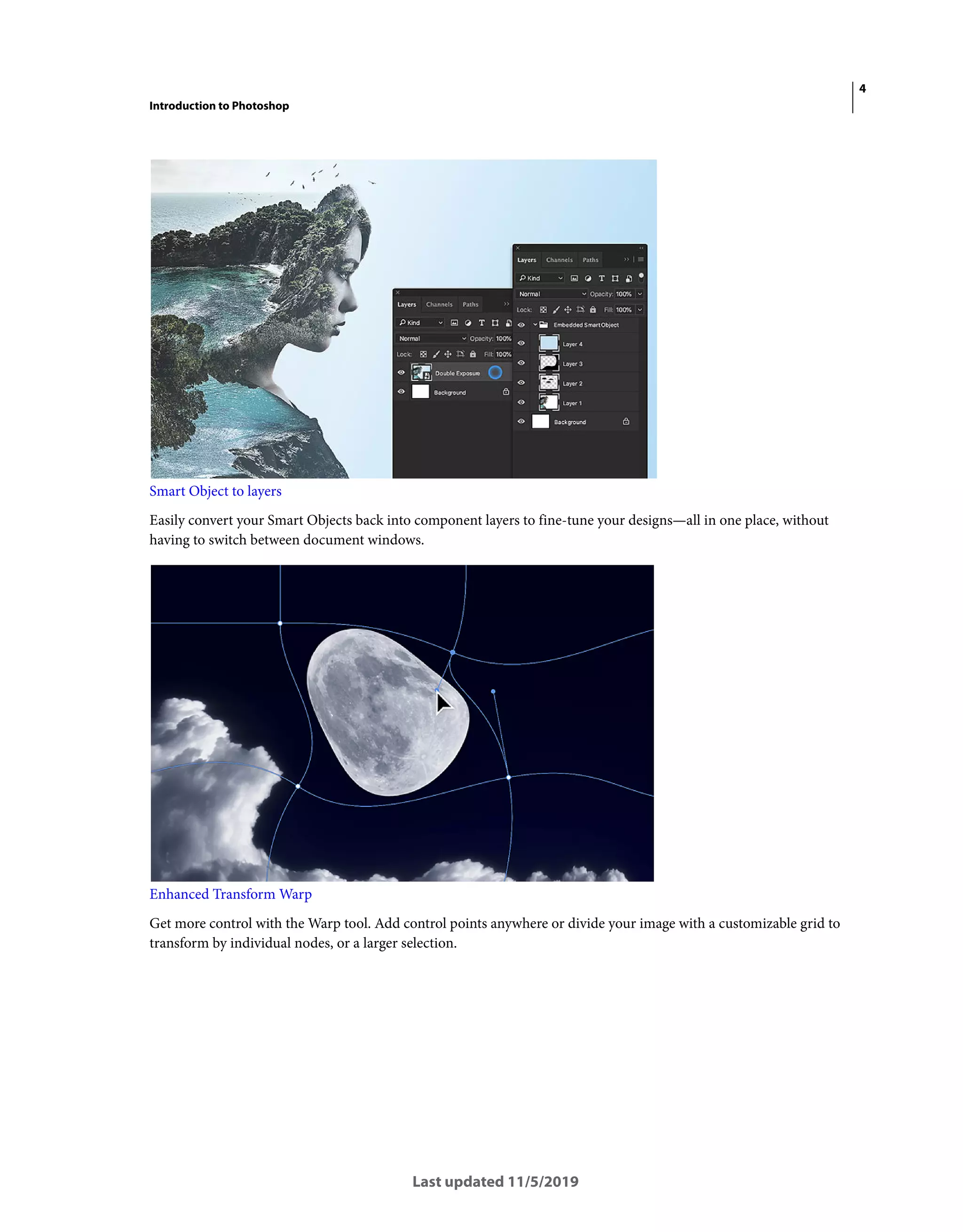 4
Introduction to Photoshop
Last updated 11/5/2019
Smart Object to layers
Easily convert your Smart Objects back into component layers to fine-tune your designs—all in one place, without
having to switch between document windows.
Enhanced Transform Warp
Get more control with the Warp tool. Add control points anywhere or divide your image with a customizable grid to
transform by individual nodes, or a larger selection.
 