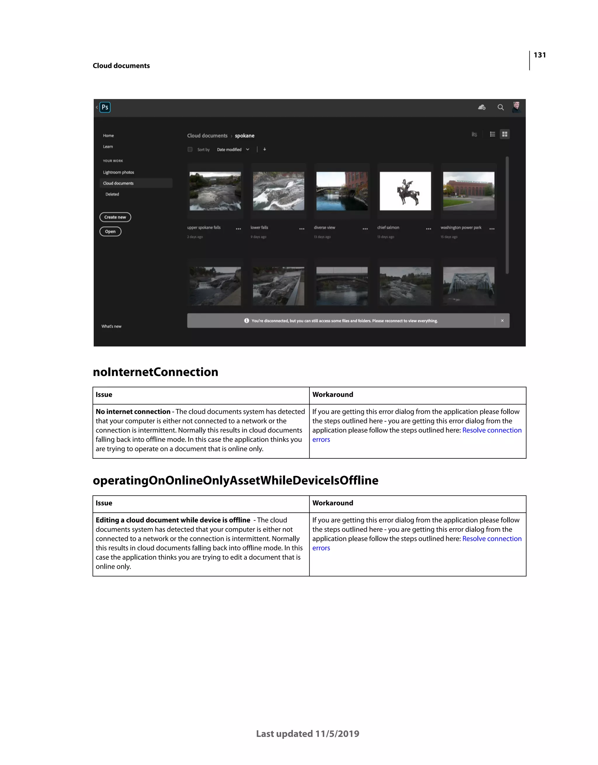 131
Cloud documents
Last updated 11/5/2019
noInternetConnection
operatingOnOnlineOnlyAssetWhileDeviceIsOffline
Issue Workaround
No internet connection - The cloud documents system has detected
that your computer is either not connected to a network or the
connection is intermittent. Normally this results in cloud documents
falling back into offline mode. In this case the application thinks you
are trying to operate on a document that is online only.
If you are getting this error dialog from the application please follow
the steps outlined here - you are getting this error dialog from the
application please follow the steps outlined here: Resolve connection
errors
Issue Workaround
Editing a cloud document while device is offline - The cloud
documents system has detected that your computer is either not
connected to a network or the connection is intermittent. Normally
this results in cloud documents falling back into offline mode. In this
case the application thinks you are trying to edit a document that is
online only.
If you are getting this error dialog from the application please follow
the steps outlined here - you are getting this error dialog from the
application please follow the steps outlined here: Resolve connection
errors
 