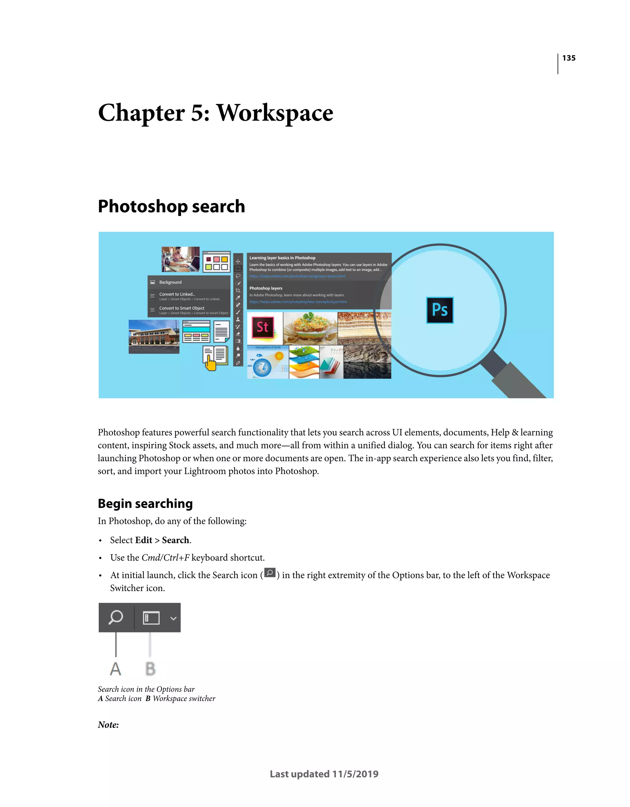 135
Last updated 11/5/2019
Chapter 5: Workspace
Photoshop search
Photoshop features powerful search functionality that lets you search across UI elements, documents, Help & learning
content, inspiring Stock assets, and much more—all from within a unified dialog. You can search for items right after
launching Photoshop or when one or more documents are open. The in-app search experience also lets you find, filter,
sort, and import your Lightroom photos into Photoshop.
Begin searching
In Photoshop, do any of the following:
• Select Edit > Search.
• Use the Cmd/Ctrl+F keyboard shortcut.
• At initial launch, click the Search icon ( ) in the right extremity of the Options bar, to the left of the Workspace
Switcher icon.
Search icon in the Options bar
A Search icon B Workspace switcher
Note:
 