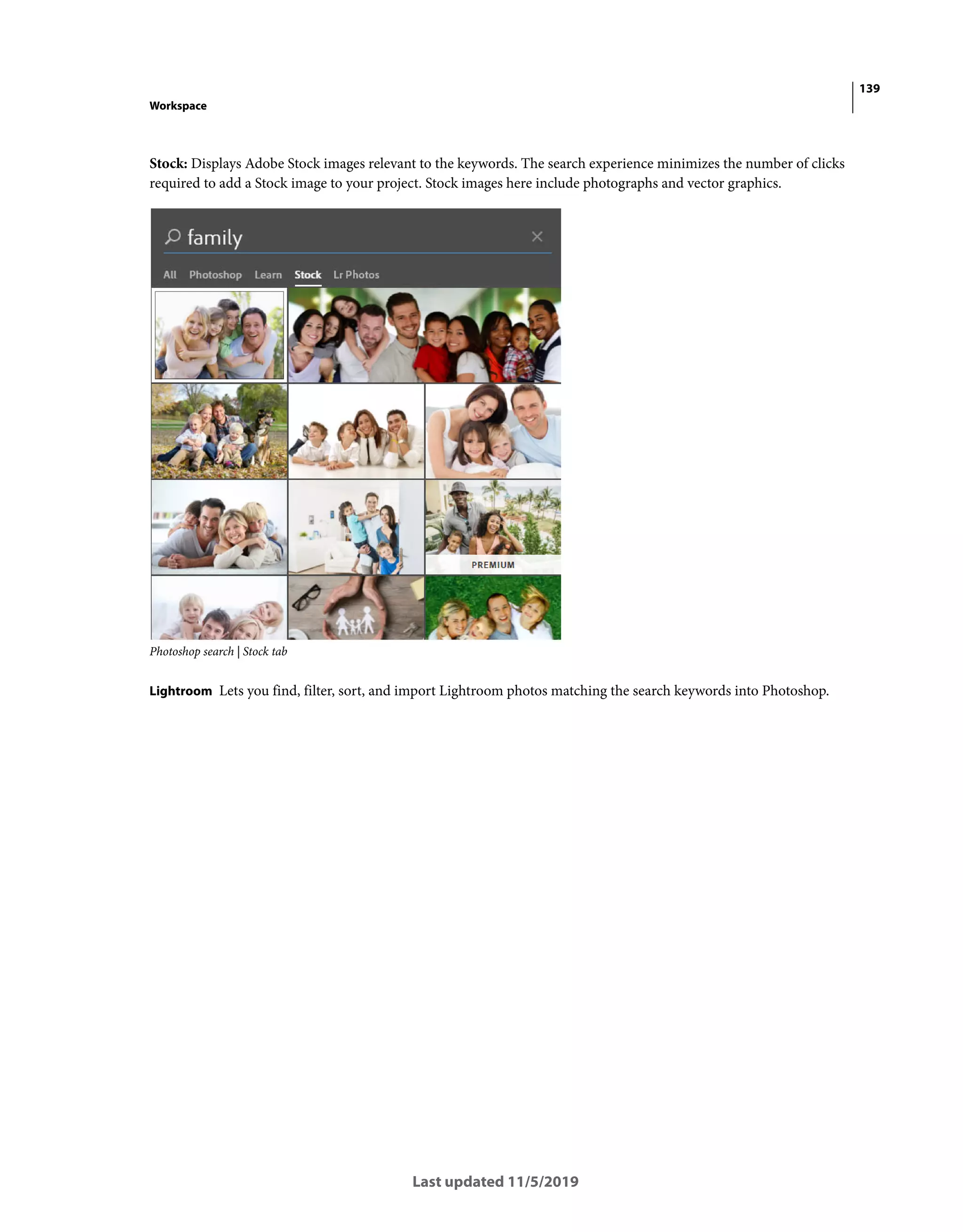 139
Workspace
Last updated 11/5/2019
Stock: Displays Adobe Stock images relevant to the keywords. The search experience minimizes the number of clicks
required to add a Stock image to your project. Stock images here include photographs and vector graphics.
Photoshop search | Stock tab
Lightroom Lets you find, filter, sort, and import Lightroom photos matching the search keywords into Photoshop.
 