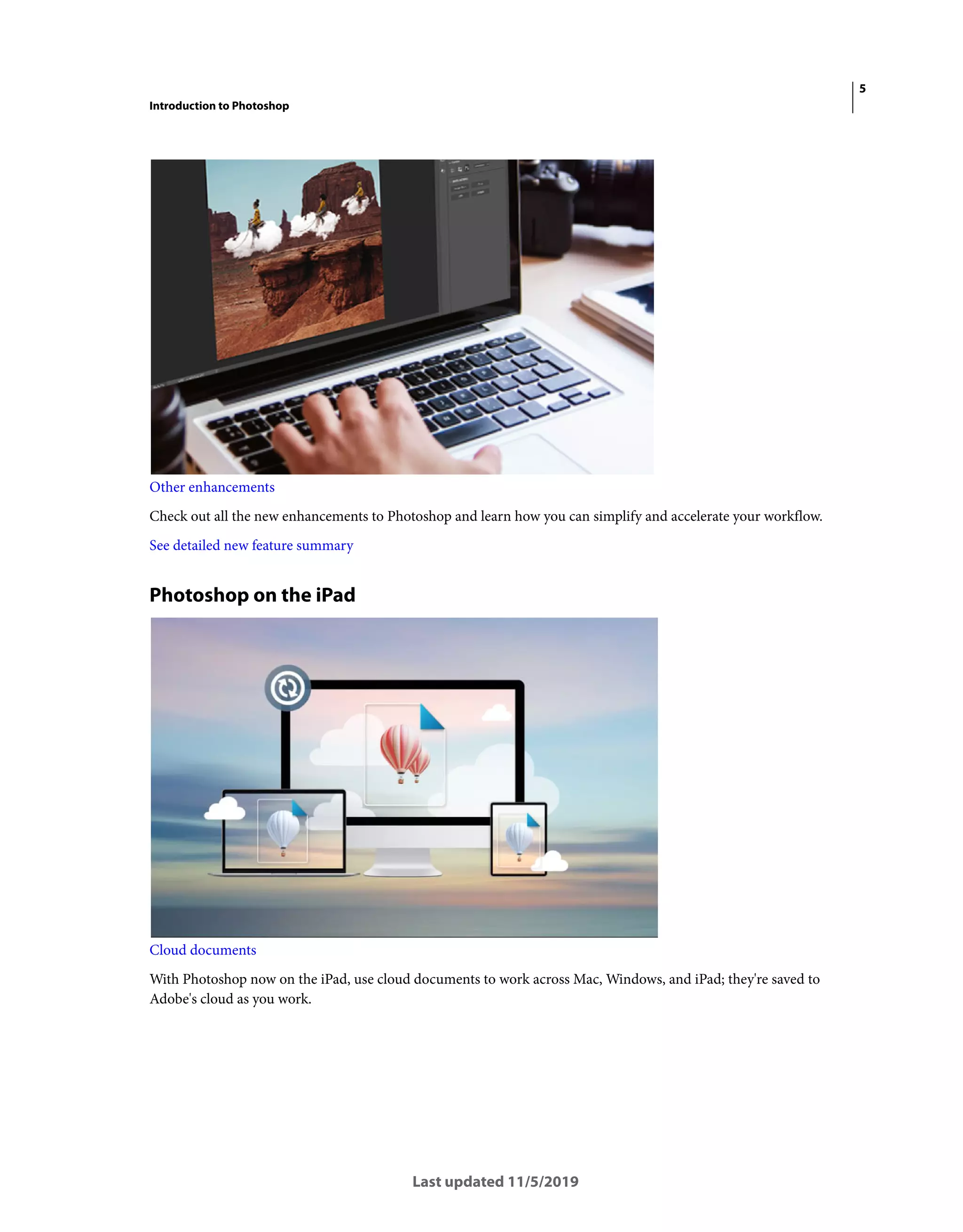 5
Introduction to Photoshop
Last updated 11/5/2019
Other enhancements
Check out all the new enhancements to Photoshop and learn how you can simplify and accelerate your workflow.
See detailed new feature summary
Photoshop on the iPad
Cloud documents
With Photoshop now on the iPad, use cloud documents to work across Mac, Windows, and iPad; they're saved to
Adobe's cloud as you work.
 