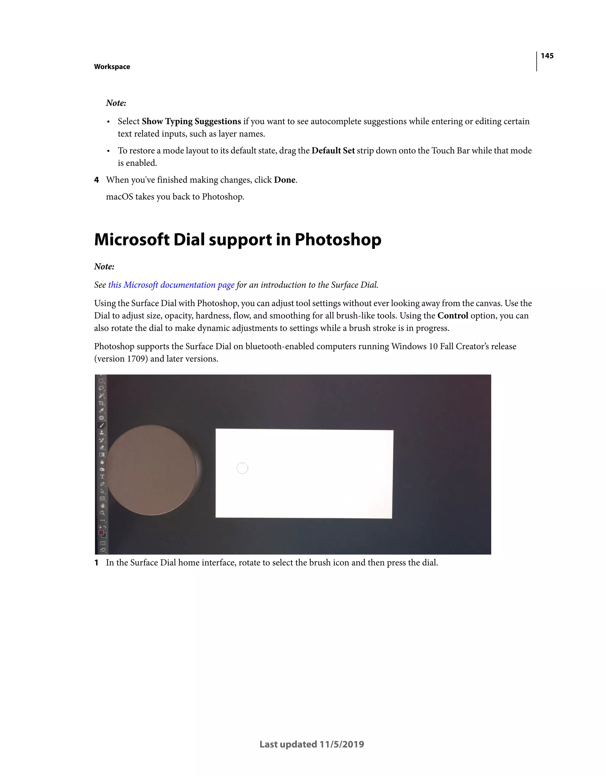 145
Workspace
Last updated 11/5/2019
Note:
• Select Show Typing Suggestions if you want to see autocomplete suggestions while entering or editing certain
text related inputs, such as layer names.
• To restore a mode layout to its default state, drag the Default Set strip down onto the Touch Bar while that mode
is enabled.
4 When you've finished making changes, click Done.
macOS takes you back to Photoshop.
Microsoft Dial support in Photoshop
Note:
See this Microsoft documentation page for an introduction to the Surface Dial.
Using the Surface Dial with Photoshop, you can adjust tool settings without ever looking away from the canvas. Use the
Dial to adjust size, opacity, hardness, flow, and smoothing for all brush-like tools. Using the Control option, you can
also rotate the dial to make dynamic adjustments to settings while a brush stroke is in progress.
Photoshop supports the Surface Dial on bluetooth-enabled computers running Windows 10 Fall Creator’s release
(version 1709) and later versions.
1 In the Surface Dial home interface, rotate to select the brush icon and then press the dial.
 