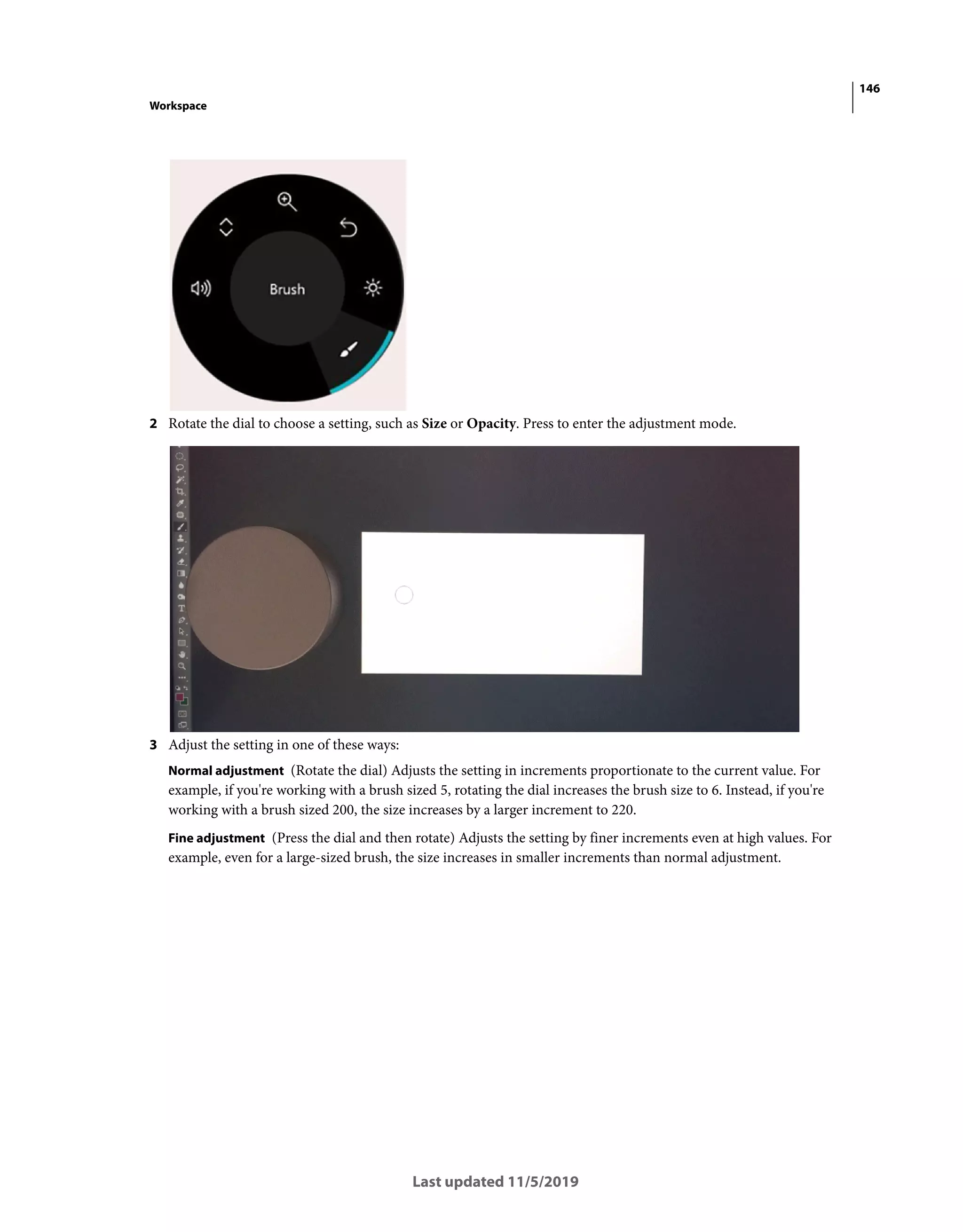 146
Workspace
Last updated 11/5/2019
2 Rotate the dial to choose a setting, such as Size or Opacity. Press to enter the adjustment mode.
3 Adjust the setting in one of these ways:
Normal adjustment (Rotate the dial) Adjusts the setting in increments proportionate to the current value. For
example, if you're working with a brush sized 5, rotating the dial increases the brush size to 6. Instead, if you're
working with a brush sized 200, the size increases by a larger increment to 220.
Fine adjustment (Press the dial and then rotate) Adjusts the setting by finer increments even at high values. For
example, even for a large-sized brush, the size increases in smaller increments than normal adjustment.
 
